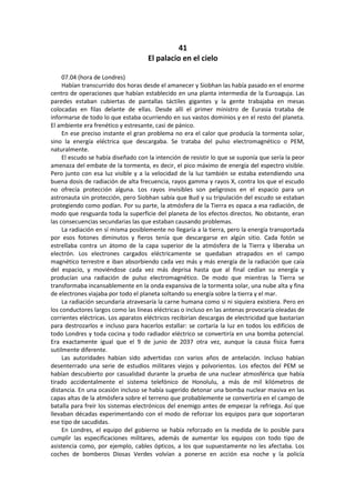 41 
El palacio en el cielo 
07.04 (hora de Londres) 
Habían transcurrido dos horas desde el amanecer y Siobhan las había pasado en el enorme centro de operaciones que habían establecido en una planta intermedia de la Euroaguja. Las paredes estaban cubiertas de pantallas táctiles gigantes y la gente trabajaba en mesas colocadas en filas delante de ellas. Desde allí el primer ministro de Eurasia trataba de informarse de todo lo que estaba ocurriendo en sus vastos dominios y en el resto del planeta. El ambiente era frenético y estresante, casi de pánico. 
En ese preciso instante el gran problema no era el calor que producía la tormenta solar, sino la energía eléctrica que descargaba. Se trataba del pulso electromagnético o PEM, naturalmente. 
El escudo se había diseñado con la intención de resistir lo que se suponía que sería la peor amenaza del embate de la tormenta, es decir, el pico máximo de energía del espectro visible. Pero junto con esa luz visible y a la velocidad de la luz también se estaba extendiendo una buena dosis de radiación de alta frecuencia, rayos gamma y rayos X, contra los que el escudo no ofrecía protección alguna. Los rayos invisibles son peligrosos en el espacio para un astronauta sin protección, pero Siobhan sabía que Bud y su tripulación del escudo se estaban protegiendo como podían. Por su parte, la atmósfera de la Tierra es opaca a esa radiación, de modo que resguarda toda la superficie del planeta de los efectos directos. No obstante, eran las consecuencias secundarias las que estaban causando problemas. 
La radiación en sí misma posiblemente no llegaría a la tierra, pero la energía transportada por esos fotones diminutos y fieros tenía que descargarse en algún sitio. Cada fotón se estrellaba contra un átomo de la capa superior de la atmósfera de la Tierra y liberaba un electrón. Los electrones cargados eléctricamente se quedaban atrapados en el campo magnético terrestre e iban absorbiendo cada vez más y más energía de la radiación que caía del espacio, y moviéndose cada vez más deprisa hasta que al final cedían su energía y producían una radiación de pulso electromagnético. De modo que mientras la Tierra se transformaba incansablemente en la onda expansiva de la tormenta solar, una nube alta y fina de electrones viajaba por todo el planeta soltando su energía sobre la tierra y el mar. 
La radiación secundaria atravesaría la carne humana como si ni siquiera existiera. Pero en los conductores largos como las líneas eléctricas o incluso en las antenas provocaría oleadas de corrientes eléctricas. Los aparatos eléctricos recibirían descargas de electricidad que bastarían para destrozarlos e incluso para hacerlos estallar: se cortaría la luz en todos los edificios de todo Londres y toda cocina y todo radiador eléctrico se convertiría en una bomba potencial. Era exactamente igual que el 9 de junio de 2037 otra vez, aunque la causa física fuera sutilmente diferente. 
Las autoridades habían sido advertidas con varios años de antelación. Incluso habían desenterrado una serie de estudios militares viejos y polvorientos. Los efectos del PEM se habían descubierto por casualidad durante la prueba de una nuclear atmosférica que había tirado accidentalmente el sistema telefónico de Honolulu, a más de mil kilómetros de distancia. En una ocasión incluso se había sugerido detonar una bomba nuclear masiva en las capas altas de la atmósfera sobre el terreno que probablemente se convertiría en el campo de batalla para freír los sistemas electrónicos del enemigo antes de empezar la refriega. Así que llevaban décadas experimentando con el modo de reforzar los equipos para que soportaran ese tipo de sacudidas. 
En Londres, el equipo del gobierno se había reforzado en la medida de lo posible para cumplir las especificaciones militares, además de aumentar los equipos con todo tipo de asistencia como, por ejemplo, cables ópticos, a los que supuestamente no les afectaba. Los coches de bomberos Diosas Verdes volvían a ponerse en acción esa noche y la policía  