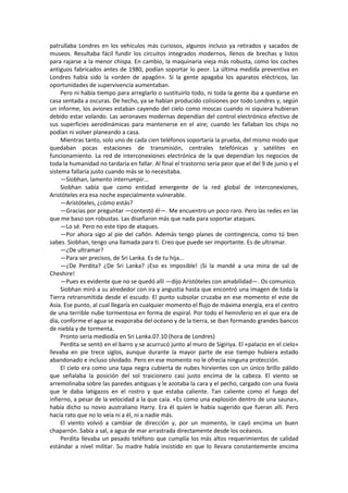 patrullaba Londres en los vehículos más curiosos, algunos incluso ya retirados y sacados de museos. Resultaba fácil fundir los circuitos integrados modernos, llenos de brechas y listos para rajarse a la menor chispa. En cambio, la maquinaria vieja más robusta, como los coches antiguos fabricados antes de 1980, podían soportar lo peor. La última medida preventiva en Londres había sido la «orden de apagón». Si la gente apagaba los aparatos eléctricos, las oportunidades de supervivencia aumentaban. 
Pero ni había tiempo para arreglarlo o sustituirlo todo, ni toda la gente iba a quedarse en casa sentada a oscuras. De hecho, ya se habían producido colisiones por todo Londres y, según un informe, los aviones estaban cayendo del cielo como moscas cuando ni siquiera hubieran debido estar volando. Las aeronaves modernas dependían del control electrónico efectivo de sus superficies aerodinámicas para mantenerse en el aire; cuando les fallaban los chips no podían ni volver planeando a casa. 
Mientras tanto, solo uno de cada cien teléfonos soportaría la prueba, del mismo modo que quedaban pocas estaciones de transmisión, centrales telefónicas y satélites en funcionamiento. La red de interconexiones electrónica de la que dependían los negocios de toda la humanidad no tardaría en fallar. Al final el trastorno sería peor que el del 9 de junio y el sistema fallaría justo cuando más se lo necesitaba. 
—Siobhan, lamento interrumpir... 
Siobhan sabía que como entidad emergente de la red global de interconexiones, Aristóteles era esa noche especialmente vulnerable. 
—Aristóteles, ¿cómo estás? 
—Gracias por preguntar —contestó él—. Me encuentro un poco raro. Pero las redes en las que me baso son robustas. Las diseñaron más que nada para soportar ataques. 
—Lo sé. Pero no este tipo de ataques. 
—Por ahora sigo al pie del cañón. Además tengo planes de contingencia, como tú bien sabes. Siobhan, tengo una llamada para ti. Creo que puede ser importante. Es de ultramar. 
—¿De ultramar? 
—Para ser precisos, de Sri Lanka. Es de tu hija... 
—¿De Perdita? ¿De Sri Lanka? ¡Eso es imposible! ¡Si la mandé a una mina de sal de Cheshire! 
—Pues es evidente que no se quedó allí —dijo Aristóteles con amabilidad—. Os comunico. 
Siobhan miró a su alrededor con ira y angustia hasta que encontró una imagen de toda la Tierra retransmitida desde el escudo. El punto subsolar cruzaba en ese momento el este de Asia. Ese punto, al cual llegaría en cualquier momento el flujo de máxima energía, era el centro de una terrible nube tormentosa en forma de espiral. Por todo el hemisferio en el que era de día, conforme el agua se evaporaba del océano y de la tierra, se iban formando grandes bancos de niebla y de tormenta. 
Pronto sería mediodía en Sri Lanka.07.10 (hora de Londres) 
Perdita se sentó en el barro y se acurrucó junto al muro de Sigiriya. El «palacio en el cielo» llevaba en pie trece siglos, aunque durante la mayor parte de ese tiempo hubiera estado abandonado e incluso olvidado. Pero en ese momento no le ofrecía ninguna protección. 
El cielo era como una tapa negra cubierta de nubes hirvientes con un único brillo pálido que señalaba la posición del sol traicionero casi justo encima de la cabeza. El viento se arremolinaba sobre las paredes antiguas y le azotaba la cara y el pecho, cargado con una lluvia que le daba latigazos en el rostro y que estaba caliente. Tan caliente como el fuego del infierno, a pesar de la velocidad a la que caía. «Es como una explosión dentro de una sauna», había dicho su novio australiano Harry. Era él quien le había sugerido que fueran allí. Pero hacía rato que no lo veía ni a él, ni a nadie más. 
El viento volvió a cambiar de dirección y, por un momento, le cayó encima un buen chaparrón. Sabía a sal, a agua de mar arrastrada directamente desde los océanos. 
Perdita llevaba un pesado teléfono que cumplía los más altos requerimientos de calidad estándar a nivel militar. Su madre había insistido en que lo llevara constantemente encima  