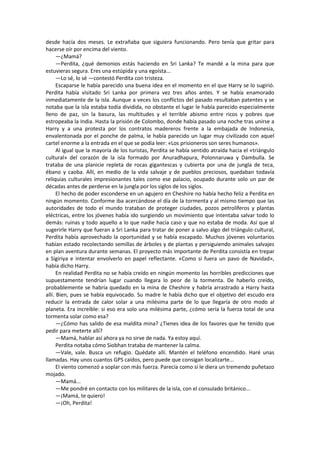 desde hacía dos meses. Le extrañaba que siguiera funcionando. Pero tenía que gritar para hacerse oír por encima del viento. 
—¿Mamá? 
—Perdita, ¿qué demonios estás haciendo en Sri Lanka? Te mandé a la mina para que estuvieras segura. Eres una estúpida y una egoísta... 
—Lo sé, lo sé —contestó Perdita con tristeza. 
Escaparse le había parecido una buena idea en el momento en el que Harry se lo sugirió. Perdita había visitado Sri Lanka por primera vez tres años antes. Y se había enamorado inmediatamente de la isla. Aunque a veces los conflictos del pasado resultaban patentes y se notaba que la isla estaba todía dividida, no obstante el lugar le había parecido especialmente lleno de paz, sin la basura, las multitudes y el terrible abismo entre ricos y pobres que estropeaba la India. Hasta la prisión de Colombo, donde había pasado una noche tras unirse a Harry y a una protesta por los contratos madereros frente a la embajada de Indonesia, envalentonada por el ponche de palma, le había parecido un lugar muy civilizado con aquel cartel enorme a la entrada en el que se podía leer: «Los prisioneros son seres humanos». 
Al igual que la mayoría de los turistas, Perdita se había sentido atraída hacia el «triángulo cultural» del corazón de la isla formado por Anuradhapura, Polonnaruwa y Dambulla. Se trataba de una planicie repleta de rocas gigantescas y cubierta por una de jungla de teca, ébano y caoba. Allí, en medio de la vida salvaje y de pueblos preciosos, quedaban todavía reliquias culturales impresionantes tales como ese palacio, ocupado durante solo un par de décadas antes de perderse en la jungla por los siglos de los siglos. 
El hecho de poder esconderse en un agujero en Cheshire no había hecho feliz a Perdita en ningún momento. Conforme iba acercándose el día de la tormenta y al mismo tiempo que las autoridades de todo el mundo trataban de proteger ciudades, pozos petrolíferos y plantas eléctricas, entre los jóvenes había ido surgiendo un movimiento que intentaba salvar todo lo demás: ruinas y todo aquello a lo que nadie hacía caso y que no estaba de moda. Así que al sugerirle Harry que fueran a Sri Lanka para tratar de poner a salvo algo del triángulo cultural, Perdita había aprovechado la oportunidad y se había escapado. Muchos jóvenes voluntarios habían estado recolectando semillas de árboles y de plantas y persiguiendo animales salvajes en plan aventura durante semanas. El proyecto más importante de Perdita consistía en trepar a Sigiriya e intentar envolverlo en papel reflectante. «Como si fuera un pavo de Navidad», había dicho Harry. 
En realidad Perdita no se había creído en ningún momento las horribles predicciones que supuestamente tendrían lugar cuando llegara lo peor de la tormenta. De haberlo creído, probablemente se habría quedado en la mina de Cheshire y habría arrastrado a Harry hasta allí. Bien, pues se había equivocado. Su madre le había dicho que el objetivo del escudo era reducir la entrada de calor solar a una milésima parte de lo que llegaría de otro modo al planeta. Era increíble: si eso era solo una milésima parte, ¿cómo sería la fuerza total de una tormenta solar como esa? 
—¿Cómo has salido de esa maldita mina? ¿Tienes idea de los favores que he tenido que pedir para meterte allí? 
—Mamá, hablar así ahora ya no sirve de nada. Ya estoy aquí. 
Perdita notaba cómo Siobhan trataba de mantener la calma. 
—Vale, vale. Busca un refugio. Quédate allí. Mantén el teléfono encendido. Haré unas llamadas. Hay unos cuantos GPS caídos, pero puede que consigan localizarte... 
El viento comenzó a soplar con más fuerza. Parecía como si le diera un tremendo puñetazo mojado. 
—Mamá... 
—Me pondré en contacto con los militares de la isla, con el consulado británico... 
—¡Mamá, te quiero! 
—¡Oh, Perdita!  
