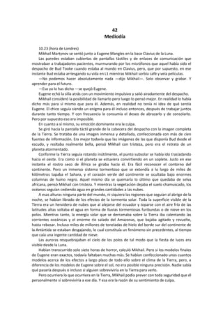 42 
Mediodía 
10.23 (hora de Londres) 
Mikhail Martynov se sentó junto a Eugene Mangles en la base Clavius de la Luna. 
Las paredes estaban cubiertas de pantallas táctiles y de enlaces de comunicación que mostraban a trabajadores pacientes, murmurando por los micrófonos que aquel había sido el despacho de Bud Tooke cuando estaba al mando en Clavius, pero, que por supuesto, en ese instante Bud estaba arriesgando su vida en L1 mientras Mikhail sorbía café y veía películas. 
—No podemos hacer absolutamente nada —dijo Mikhail—. Solo observar y grabar. Y aprender para el futuro. 
—Eso ya lo has dicho —se quejó Eugene. 
Eugene echó la silla atrás con un movimiento impulsivo y salió airadamente del despacho. 
Mikhail consideró la posibilidad de llamarlo pero luego lo pensó mejor. En realidad lo había dicho más para sí mismo que para él. Además, en realidad no tenía ni idea de qué sentía Eugene. El chico seguía siendo un enigma para él incluso entonces, después de trabajar juntos durante tanto tiempo. Y con frecuencia le consumía el deseo de abrazarlo y de consolarlo. Pero por supuesto eso era imposible. 
En cuanto a sí mismo, su emoción dominante era la culpa. 
Se giró hacia la pantalla táctil grande de la cabecera del despacho con la imagen completa de la Tierra. Se trataba de una imagen inmensa y detallada, confeccionada con más de cien fuentes de información. Era mejor todavía que las imágenes de las que disponía Bud desde el escudo, y resltaba realmente bella, pensó Mikhail con tristeza, pero era el retrato de un planeta atormentado. 
Conforme la Tierra seguía rotando inútilmente, el punto subsolar se había ido trasladando hacia el oeste. Era como si el planeta se estuviera convirtiendo en un soplete. Justo en ese instante el rostro seco de África se giraba hacia él. Era fácil reconocer el contorno del continente. Pero un inmenso sistema tormentoso que se extendía a lo largo de miles de kilómetros tapaba el Sahara, y el corazón verde del continente se ocultaba bajo enormes columnas de humo negro. Aquel mismo día se quemaría lo último que quedaba de selva africana, pensó Mikhail con tristeza. Y mientras la vegetación dejaba el suelo chamuscado, los océanos seguían cediendo agua en grandes cantidades a las nubes. 
A esas alturas ninguna parte del mundo, ni siquiera las regiones que seguían al abrigo de la noche, se habían librado de los efectos de la tormenta solar. Toda la superficie visible de la Tierra era un hervidero de nubes que al alejarse del ecuador y toparse con el aire frío de las latitudes altas soltaba el agua en forma de lluvias tormentosas furibundas o de nieve en los polos. Mientras tanto, la energía solar que se derramaba sobre la Tierra iba calentando las corrientes oceánicas y el enorme río salado del Amazonas, que bajaba agitado y revuelto, hasta rebosar. Incluso miles de millones de toneladas de hielo del borde sur del continente de la Antártida se estaban desgajando, lo cual constituía un fenómeno sin precedentes, al tiempo que caía una ingente cantidad de nieve. 
Las auroras resquebrajaban el cielo de los polos de tal modo que la fiesta de luces era visible desde la Luna. 
Habían transcurrido solo siete horas de horror, calculó Mikhail. Pero si los modelos finales de Eugene eran exactos, todavía faltaban muchas más. Se habían confeccionado unos cuantos modelos acerca de los efectos a largo plazo de todo ello sobre el clima de la Tierra, pero, a diferencia de los modelos de Eugene sobre el sol, no era posible ninguna precisión. Nadie sabía qué pasaría después o incluso si alguien sobreviviría en la Tierra para verlo. 
Pero ocurriera lo que ocurriera en la Tierra, Mikhail podía prever con toda seguridad que él personalmente sí sobreviviría a ese día. Y esa era la razón de su sentimiento de culpa.  
