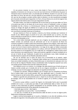 En ese preciso instante, la Luna, nueva vista desde la Tierra, estaba exactamente de espaldas al traicionero sol. Así que un muro de roca inerte de tres mil kilómetros de grosor se interponía entre la tormenta solar y la preciada piel de Mikhail, situado en la cara de la Luna que daba a la Tierra. No solo eso, sino que además la Luna estaba tan cerca de la línea Tierra- sol, que ese día arrojaba su propia sombra sobre el planeta y se veía casualmente protegida por el escudo construido para resguardar a la Tierra. Así que Clavius era uno de los lugares más seguros dentro del sistema solar en los que resguardarse ese día. 
De todos modos, casi todos los habitantes de la Luna vivían en la cara que daba a la Tierra y los pocos que vivían en las bases de la cara oscura, como el Tsiolkovski u otros, se habían trasladado ese día a Clavius o a Armstrong por motivos de seguridad. Habían abandonado incluso el refugio del águila de Mikhail en el polo sur de la Luna, aunque los monitores electrónicos continuarían analizando pacientemente el comportamiento extraordinario del sol con una eficacia invariable hasta que se fundieran. 
Así que mientras la Tierra se revolvía y retorcía y los héroes luchaban por mantener el escudo en pie, Mikhail seguía al acecho en la Luna. ¡Qué extraño que su carrera, una vida entera dedicada al estudio del sol, hubiera acabado así, encogiéndose de miedo en un agujero mientras el sol desataba su ira! 
Tal y como había intentado explicarle una vez a Eugene, los astronautas rusos siempre habían sentido una profunda vena de admiración por el sol. Al separarse de Roma los cristianos ortodoxos se habían vuelto hacia elementos paganos más antiguos, sobre todo hacia el culto de Mitra, una religión misteriosa importada de Persia a través del imperio romano en la que el sol era la fuerza cósmica dominante. A lo largo de los siglos se habían conservado ciertos elementos de estas raíces paganas en la cultura, como por ejemplo los halos en forma de rayos solares en la iconografía rusa. En el siglo XIX, los «neopaganos» habían hecho revivir estos elementos más explícitamente. Todas esas tonterías sagradas se habrían olvidado de no ser por el hecho de que Tsiolkovski, el padre de los astronautas rusos, había realizado sus estudios bajo los auspicios de los filósofos adoradores del sol. 
No era de extrañar que la visión de futuro de la humanidad en el espacio, según Tsiolkovski, estuviera llena de luz. Tsiolkovski había soñado que la humanidad evolucionaría hacia una unidad metabólica cerrada y fotosintética que no necesitaría de nada para vivir sino de la luz del sol. Algunos filósofos incluso consideraban todo el programa espacial ruso como una simple versión moderna del ritual de la adoración del sol. 
Pero Mikhail no era ni un místico, ni un teólogo. No cabía duda de que el hecho de que se hubiera sentido atraído por el estudio del sol no era ninguna coincidencia. Lo extraño, sin embargo, era que el sol les pagara esa devoción con aquella tormenta letal. 
Y también era extraño, reflexionó Mikhail, que el nombre que los compañeros de Bisesa Dutt le habían dado a ese mundo paralelo, Mir, que significaba «paz» y «mundo», fuera al mismo tiempo la raíz del nombre Mitra, porque Mir en persa antiguo significaba «sol»... 
Mikhail se guardó esos pensamientos para sí. Aquel no era día para centrarse en asuntos de teología, sino en las necesidades de un mundo en agonía, en su familia y amigos... y en Eugene. 
El enorme cuerpo atlético y juvenil de Eugene era demasiado fuerte para la gravedad endeble de la Luna, y a cada paso que daba el suelo abrillantado daba un bote. De vez en cuando el chico observaba los gráficos desplegados en las pantallas táctiles, que mostraban cómo el comportamiento del sol iba siguiendo sus predicciones. 
—Casi todo sigue normal —dijo Eugene. 
—Solo los gammas van para arriba —murmuró Mikhail. 
—Sí. Solo eso. El análisis de las perturbaciones debe de tener un error en alguna parte. Ojalá tuviera tiempo para repasarlo... 
Eugene continuó preocupado por el asunto y hablando en voz alta del problema, de las derivadas de segundo o más alto grado y de la convergencia de las curvas asíntotas.  