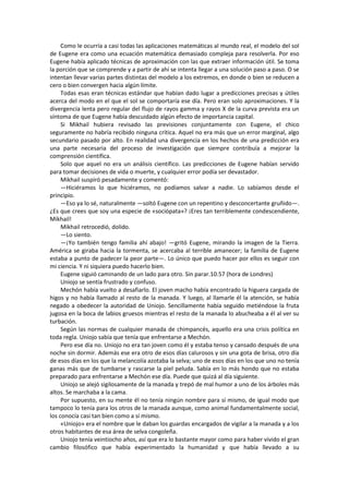 Como le ocurría a casi todas las aplicaciones matemáticas al mundo real, el modelo del sol de Eugene era como una ecuación matemática demasiado compleja para resolverla. Por eso Eugene había aplicado técnicas de aproximación con las que extraer información útil. Se toma la porción que se comprende y a partir de ahí se intenta llegar a una solución paso a paso. O se intentan llevar varias partes distintas del modelo a los extremos, en donde o bien se reducen a cero o bien convergen hacia algún límite. 
Todas esas eran técnicas estándar que habían dado lugar a predicciones precisas y útiles acerca del modo en el que el sol se comportaría ese día. Pero eran solo aproximaciones. Y la divergencia lenta pero regular del flujo de rayos gamma y rayos X de la curva prevista era un síntoma de que Eugene había descuidado algún efecto de importancia capital. 
Si Mikhail hubiera revisado las previsiones conjuntamente con Eugene, el chico seguramente no habría recibido ninguna crítica. Aquel no era más que un error marginal, algo secundario pasado por alto. En realidad una divergencia en los hechos de una predicción era una parte necesaria del proceso de investigación que siempre contribuía a mejorar la comprensión científica. 
Solo que aquel no era un análisis científico. Las predicciones de Eugene habían servido para tomar decisiones de vida o muerte, y cualquier error podía ser devastador. 
Mikhail suspiró pesadamente y comentó: 
—Hiciéramos lo que hiciéramos, no podíamos salvar a nadie. Lo sabíamos desde el principio. 
—Eso ya lo sé, naturalmente —soltó Eugene con un repentino y desconcertante gruñido—. ¿Es que crees que soy una especie de «sociópata»? ¡Eres tan terriblemente condescendiente, Mikhail! 
Mikhail retrocedió, dolido. 
—Lo siento. 
—¡Yo también tengo familia ahí abajo! —gritó Eugene, mirando la imagen de la Tierra. América se giraba hacia la tormenta, se acercaba al terrible amanecer; la familia de Eugene estaba a punto de padecer la peor parte—. Lo único que puedo hacer por ellos es seguir con mi ciencia. Y ni siquiera puedo hacerlo bien. 
Eugene siguió caminando de un lado para otro. Sin parar.10.57 (hora de Londres) 
Uniojo se sentía frustrado y confuso. 
Mechón había vuelto a desafiarlo. El joven macho había encontrado la higuera cargada de higos y no había llamado al resto de la manada. Y luego, al llamarle él la atención, se había negado a obedecer la autoridad de Uniojo. Sencillamente había seguido metiéndose la fruta jugosa en la boca de labios gruesos mientras el resto de la manada lo abucheaba a él al ver su turbación. 
Según las normas de cualquier manada de chimpancés, aquello era una crisis política en toda regla. Uniojo sabía que tenía que enfrentarse a Mechón. 
Pero ese día no. Uniojo no era tan joven como él y estaba tenso y cansado después de una noche sin dormir. Además ese era otro de esos días calurosos y sin una gota de brisa, otro día de esos días en los que la melancolía azotaba la selva; uno de esos días en los que uno no tenía ganas más que de tumbarse y rascarse la piel peluda. Sabía en lo más hondo que no estaba preparado para enfrentarse a Mechón ese día. Puede que quizá al día siguiente. 
Uniojo se alejó sigilosamente de la manada y trepó de mal humor a uno de los árboles más altos. Se marchaba a la cama. 
Por supuesto, en su mente él no tenía ningún nombre para sí mismo, de igual modo que tampoco lo tenía para los otros de la manada aunque, como animal fundamentalmente social, los conocía casi tan bien como a sí mismo. 
«Uniojo» era el nombre que le daban los guardas encargados de vigilar a la manada y a los otros habitantes de esa área de selva congoleña. 
Uniojo tenía veintiocho años, así que era lo bastante mayor como para haber vivido el gran cambio filosófico que había experimentado la humanidad y que había llevado a su  