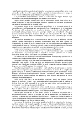 reclasificación como Homo, es decir, primo de los humanos, más que como Pan, como mero animal. Ese cambio de nombre le garantizaba la protección frente a cazadores como los que le habían metido una bala en el ojo cuando era más joven que Mechón. 
Y le garantizaba la protección de sus primos en un día como ese, el peor día en la larga historia de la humanidad y desde luego el peor día en la de los monos. 
Llegó a la cima del árbol. Todavía podía oler los restos de sus propias heces y orina de la noche anterior en su nido tosco de ramas dobladas. Jugueteó con las ramas y apartó los mechones de pelo suelto que se le habían caído. 
Por supuesto Uniojo no era consciente de la revolución en la forma de pensar de la humanidad, tan crucial para su propia supervivencia. Pero sí era consciente de otros cambios. Por ejemplo, había un desorden muy peculiar de la noche y el día. No había sol visible por encima de la cabeza, ni cielo. Había unas luces fijas extrañas que iluminaban la selva, pero comparadas con el sol tropical no daban más que una luz crepuscular. Por eso no estaba seguro de si era de nuevo la hora de dormir o no, aunque solo hacía cuatro horas que se había despertado. 
Se tumbó en la cama y estiró los miembros a un lado y al otro, se revolvió y trató de ponerse cómodo. Hervía con un incipiente resentimiento ante todos esos cambios tan desagradables. Se trataba de un desconcierto con el cual muchos humanos de edad avanzada habrían estado de acuerdo. Y veía en su mente la imagen sanguinolenta de Mechón. Apretaba los puños mientras pensaba en lo que haría para meter a su joven rival en vereda. 
Sus pensamientos dispersos acabaron por disolverse en un sueño agitado. 
Aquel mediodía el sol alto derramó calor y luz y un sistema tormentoso azotó y se extendió por el continente. Las paredes plateadas de la cúpula se ondularon y batieron con un sonido como el del trueno. Pero se sostuvieron.11.57 (hora de Londres) 
En el salón, en ropa interior y a la luz de una única vela, Bisesa y su hija yacían la una al lado de la otra sobre colchonetas finas de acampada. 
Hacía calor; más calor de lo que Bisesa, que había estado en el noroeste de Pakistán y de Afganistán, creía posible. El aire era como una espesa manta húmeda. Sentía el sudor chorrearle por el estómago y mojar el colchón. Se sentía incapaz de moverse, incapaz incluso de girarse para ver si Myra estaba bien o si seguía viva. 
Hacía horas que no oía la voz de Aristóteles y eso le extrañaba. El salón estaba en silencio. Solo se oían sus respiraciones y el mecanismo de un único reloj. Se trataba de un reloj de viaje grande y antiguo, de madera, que había sido una herencia no muy bien recibida de la abuela de Bisesa. Su macizo mecanismo interior, inmune a los impulsos PEM, todavía funcionaba mientras que las pantallas táctiles, los teléfonos y otros aparatos electrónicos se habían quedado completamente fritos. 
Había mucho ruido fuera. Se oían estallidos inmensos y golpes que sonaban como a disparos de artillería e incluso a veces lo que parecía lluvia azotando un tejado de madera. Se debía al clima que había provocado la tormenta, que según estaba previsto debía seguir al enorme calor y energía inyectados en la atmósfera. 
Bisesa se preguntó cómo le iría al resto del país cuando las cosas estaban así de mal bajo la Tapa de la Lata. Sin duda se producirían oleadas de inundaciones, incendios y tormentas de viento como los tornados de Kansas, pensó Bisesa. Pobre Inglaterra. 
Pero lo peor de todo era el calor. Bisesa conocía la crudeza de los grados por su entrenamiento militar. Pero no se trataba solo de la temperatura, sino también de la humedad. La pérdida del calor por evaporación se produce a través de la sudoración, ya que el cuerpo no dispone de ningún otro mecanismo para mantener la homeostasis interior. Pero si la humedad relativa es muy alta no se puede sudar. 
Por encima de treinta y siete grados, pasado el umbral de reducción, las funciones cognitivas se hacen más lentas, la capacidad de juzgar se deteriora y las habilidades manuales y la capacidad para seguir una pista se reducen. A cuarenta grados con un cincuenta por ciento de humedad el ejército describe a cualquier soldado como «ineficaz debido al calor», aunque  