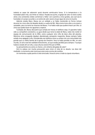 todavía es capaz de sobrevivir quizá durante veinticuatro horas. Si la temperatura o la humedad suben más, ese límite se reduce. Pasado ese punto, el golpe de calor no tiene vuelta atrás y las constantes vitales comienzan a fallar: con cuarenta y cinco grados, sea cual sea la humedad, el cuerpo sucumbe a un estrés de calor severo al que sigue de cerca la muerte. 
Además estaba Myra. Bisesa era un soldado y se había mantenido en forma incluso durante los cinco años de despido desde su vuelta de Mir. Myra tenía trece años y era joven y saludable, pero no tenía las reservas de Bisesa. Y no había nada que pudiera hacer por ella. Lo único que podía hacer era aguantar y esperar. 
Tumbada allí, Bisesa descubrió que echaba de menos el teléfono viejo. El aparatito había sido su compañero constante y su guía desde que tenía la edad de Myra, nada más recibir el equipo de comunicación de la ONU, como cualquier otro niño de doce años del planeta. Mientras otros enseguida dejaban abandonada semejante maquinita, Bisesa siempre había estado muy apegada a ella. Consideraba ese teléfono como su enlace con una comunidad más grande que su infeliz familia de la granja de Cheshire. Pero lo había perdido en Mir, en otro mundo, en otro nivel de realidad enteramente, así que estaba perdido para siempre. Y aunque hubiera estado allí con ella, a esas alturas estaría frito por el PEM... 
Su pensamiento era como un charco. ¿Un síntoma del golpe de calor? 
Giró la cabeza con mucha precaución para mirar el reloj de su abuela. Las doce del mediodía. La tormenta solar tenía que estar justo encima de Londres. 
Un tremendo crujido partió el cielo torturado. Pareció como si toda la cúpula retumbara. 
 