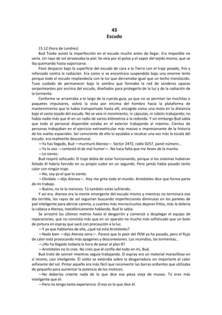 43 
Escudo 
15.12 (hora de Londres) 
Bud Tooke avistó la imperfección en el escudo mucho antes de llegar. Era imposible no verla. Un rayo de sol atravesaba la piel. Se veía por el polvo y el vapor del tejido mismo, que se iba quemando hasta vaporizarse. 
Pasó despacio bajo la superficie del escudo de cara a la Tierra con el traje pesado, frío y reforzado contra la radiación. Era como si se encontrara suspendido bajo una enorme lente porque todo el escudo resplandecía con la luz que derramaba igual que un techo translúcido. Tuvo cuidado de permanecer bajo la sombra que formaba la red de senderos opacos serpenteantes por encima del escudo, diseñados para protegerlo de la luz y de la radiación de la tormenta. 
Conforme se arrastraba a lo largo de la cuerda guía, ya que no se permían las mochilas o paquetes impulsores, volvió la vista por encima del hombro hacia la plataforma de mantenimiento que le había transportado hasta allí, encogida como una mota en la distancia bajo el vasto tejado del escudo. No se veía ni movimiento, ni cápsulas, ni robots trabajando; no había nadie más que él en un radio de varios kilómetros a la redonda. Y sin embargo Bud sabía que todo el personal disponible estaba en el exterior trabajando al máximo. Cientos de personas trabajaban en el ejercicio extravehicular más masivo e impresionante de la historia de los vuelos espaciales. Ser consciente de ello lo ayudaba a recalcar una vez más la escala del escudo: era realmente descomunal. 
—Ya has llegado, Bud —murmuró Atenea—. Sector 2472, radio 0257, panel número... 
—Ya lo veo —contestó él de mal humor—. No hace falta que me lleves de la manita. 
—Lo siento. 
Bud respiró sofocado. El traje debía de estar funcionando, porque si los sistemas hubieran fallado él habría hervido en su propio sudor en un segundo. Pero jamás había pasado tanto calor con ningún traje. 
—No, soy yo el que lo siente. 
—Olvídalo —dijo Atenea—. Hoy me grita todo el mundo. Aristóteles dice que forma parte de mi trabajo. 
—Bueno, no te lo mereces. Tú también estás sufriendo. 
Y así era. Atenea era la mente emergente del escudo mismo y mientras no terminara ese día terrible, los rayos de sol seguirían buscando imperfecciones diminutas en los paneles de piel inteligente para abrirse camino, y cuantos más microcircuitos dejaran fritos, más le dolería la cabeza a Atenea, metafóricamente hablando. Bud lo sabía. 
Se arrastró los últimos metros hasta el desgarrón y comenzó a desplegar el equipo de reparaciones, que no consistía más que en un aparato no mucho más sofisticado que un bote de pintura en espray que sacó con precaución a la luz. 
—Y ya que hablamos de ello, ¿qué tal está Aristóteles? 
—Nada bien —dijo Atenea seria—. Parece que lo peor del PEM ya ha pasado, pero el flujo de calor está provocando más apagones y desconexiones. Los incendios, las tormentas... 
—¿No ha llegado todavía la hora de pasar al plan B? 
—Aristóteles no lo cree. No creo que él confíe del todo en mí, Bud. 
Bud trató de sonreír mientras seguía trabajando. El espray era un material maravilloso en sí mismo, casi inteligente. Él solito se extendía sobre la desgarradura sin importarle el calor asfixiante del sol. Pintar aquello era más fácil que reconvertir las barras ardientes que utilizaba de pequeño para aumentar la potencia de los motores. 
—No deberías creerte nada de lo que dice esa pieza vieja de museo. Tú eres más inteligente que él. 
—Pero no tengo tanta experiencia. O eso es lo que dice él.  
