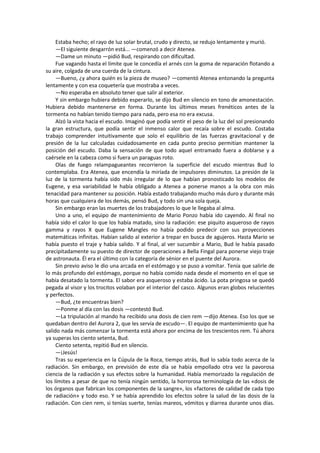 Estaba hecho; el rayo de luz solar brutal, crudo y directo, se redujo lentamente y murió. 
—El siguiente desgarrón está... —comenzó a decir Atenea. 
—Dame un minuto —pidió Bud, respirando con dificultad. 
Fue vagando hasta el límite que le concedía el arnés con la goma de reparación flotando a su aire, colgada de una cuerda de la cintura. 
—Bueno, ¿y ahora quién es la pieza de museo? —comentó Atenea entonando la pregunta lentamente y con esa coquetería que mostraba a veces. 
—No esperaba en absoluto tener que salir al exterior. 
Y sin embargo hubiera debido esperarlo, se dijo Bud en silencio en tono de amonestación. Hubiera debido mantenerse en forma. Durante los últimos meses frenéticos antes de la tormenta no habían tenido tiempo para nada, pero esa no era excusa. 
Alzó la vista hacia el escudo. Imaginó que podía sentir el peso de la luz del sol presionando la gran estructura, que podía sentir el inmenso calor que recaía sobre el escudo. Costaba trabajo comprender intuitivamente que solo el equilibrio de las fuerzas gravitacional y de presión de la luz calculadas cuidadosamente en cada punto preciso permitían mantener la posición del escudo. Daba la sensación de que todo aquel entramado fuera a doblarse y a caérsele en la cabeza como si fuera un paraguas roto. 
Olas de fuego relampagueantes recorrieron la superficie del escudo mientras Bud lo contemplaba. Era Atenea, que encendía la miríada de impulsores diminutos. La presión de la luz de la tormenta había sido más irregular de lo que habían pronosticado los modelos de Eugene, y esa variabilidad le había obligado a Atenea a ponerse manos a la obra con más tenacidad para mantener su posición. Había estado trabajando mucho más duro y durante más horas que cualquiera de los demás, pensó Bud, y todo sin una sola queja. 
Sin embargo eran las muertes de los trabajadores lo que le llegaba al alma. 
Uno a uno, el equipo de mantenimiento de Mario Ponzo había ido cayendo. Al final no había sido el calor lo que los había matado, sino la radiación: ese piquito asqueroso de rayos gamma y rayos X que Eugene Mangles no había podido predecir con sus proyecciones matemáticas infinitas. Habían salido al exterior a trepar en busca de agujeros. Hasta Mario se había puesto el traje y había salido. Y al final, al ver sucumbir a Mario, Bud le había pasado precipitadamente su puesto de director de operaciones a Bella Fingal para ponerse viejo traje de astronauta. Él era el último con la categoría de sénior en el puente del Aurora. 
Sin previo aviso le dio una arcada en el estómago y se puso a vomitar. Tenía que salirle de lo más profundo del estómago, porque no había comido nada desde el momento en el que se había desatado la tormenta. El sabor era asqueroso y estaba ácido. La pota pringosa se quedó pegada al visor y los trocitos volaban por el interior del casco. Algunos eran globos relucientes y perfectos. 
—Bud, ¿te encuentras bien? 
—Ponme al día con las dosis —contestó Bud. 
—La tripulación al mando ha recibido una dosis de cien rem —dijo Atenea. Eso los que se quedaban dentro del Aurora 2, que les servía de escudo—. El equipo de mantenimiento que ha salido nada más comenzar la tormenta está ahora por encima de los trescientos rem. Tú ahora ya superas los ciento setenta, Bud. 
Ciento setenta, repitió Bud en silencio. 
—¡Jesús! 
Tras su experiencia en la Cúpula de la Roca, tiempo atrás, Bud lo sabía todo acerca de la radiación. Sin embargo, en previsión de este día se había empollado otra vez la pavorosa ciencia de la radiación y sus efectos sobre la humanidad. Había memorizado la regulación de los límites a pesar de que no tenía ningún sentido, la horrorosa terminología de las «dosis de los órganos que fabrican los componentes de la sangre», los «factores de calidad de cada tipo de radiación» y todo eso. Y se había aprendido los efectos sobre la salud de las dosis de la radiación. Con cien rem, si tenías suerte, tenías mareos, vómitos y diarrea durante unos días.  