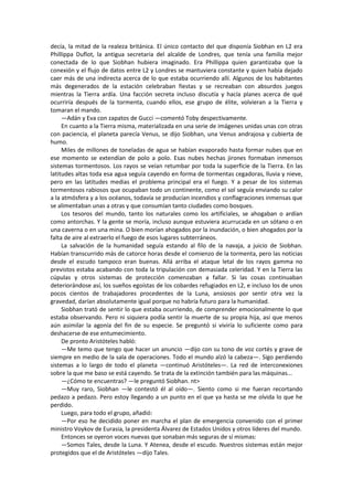 decía, la mitad de la realeza británica. El único contacto del que disponía Siobhan en L2 era Phillippa Duflot, la antigua secretaria del alcalde de Londres, que tenía una familia mejor conectada de lo que Siobhan hubiera imaginado. Era Phillippa quien garantizaba que la conexión y el flujo de datos entre L2 y Londres se mantuviera constante y quien había dejado caer más de una indirecta acerca de lo que estaba ocurriendo allí. Algunos de los habitantes más degenerados de la estación celebraban fiestas y se recreaban con absurdos juegos mientras la Tierra ardía. Una facción secreta incluso discutía y hacía planes acerca de qué ocurriría después de la tormenta, cuando ellos, ese grupo de élite, volvieran a la Tierra y tomaran el mando. 
—Adán y Eva con zapatos de Gucci —comentó Toby despectivamente. 
En cuanto a la Tierra misma, materializada en una serie de imágenes unidas unas con otras con paciencia, el planeta parecía Venus, se dijo Siobhan, una Venus andrajosa y cubierta de humo. 
Miles de millones de toneladas de agua se habían evaporado hasta formar nubes que en ese momento se extendían de polo a polo. Esas nubes hechas jirones formaban inmensos sistemas tormentosos. Los rayos se veían retumbar por toda la superficie de la Tierra. En las latitudes altas toda esa agua seguía cayendo en forma de tormentas cegadoras, lluvia y nieve, pero en las latitudes medias el problema principal era el fuego. Y a pesar de los sistemas tormentosos rabiosos que ocupaban todo un continente, como el sol seguía enviando su calor a la atmósfera y a los océanos, todavía se producían incendios y conflagraciones inmensas que se alimentaban unas a otras y que consumían tanto ciudades como bosques. 
Los tesoros del mundo, tanto los naturales como los artificiales, se ahogaban o ardían como antorchas. Y la gente se moría, incluso aunque estuviera acurrucada en un sótano o en una caverna o en una mina. O bien morían ahogados por la inundación, o bien ahogados por la falta de aire al extraerlo el fuego de esos lugares subterráneos. 
La salvación de la humanidad seguía estando al filo de la navaja, a juicio de Siobhan. Habían transcurrido más de catorce horas desde el comienzo de la tormenta, pero las noticias desde el escudo tampoco eran buenas. Allá arriba el ataque letal de los rayos gamma no previstos estaba acabando con toda la tripulación con demasiada celeridad. Y en la Tierra las cúpulas y otros sistemas de protección comenzaban a fallar. Si las cosas continuaban deteriorándose así, los sueños egoístas de los cobardes refugiados en L2, e incluso los de unos pocos cientos de trabajadores procedentes de la Luna, ansiosos por sentir otra vez la gravedad, darían absolutamente igual porque no habría futuro para la humanidad. 
Siobhan trató de sentir lo que estaba ocurriendo, de comprender emocionalmente lo que estaba observando. Pero ni siquiera podía sentir la muerte de su propia hija, así que menos aún asimilar la agonía del fin de su especie. Se preguntó si viviría lo suficiente como para deshacerse de ese entumecimiento. 
De pronto Aristóteles habló: 
—Me temo que tengo que hacer un anuncio —dijo con su tono de voz cortés y grave de siempre en medio de la sala de operaciones. Todo el mundo alzó la cabeza—. Sigo perdiendo sistemas a lo largo de todo el planeta —continuó Aristóteles—. La red de interconexiones sobre la que me baso se está cayendo. Se trata de la extinción también para las máquinas... 
—¿Cómo te encuentras? —le preguntó Siobhan. nt> 
—Muy raro, Siobhan —le contestó él al oído—. Siento como si me fueran recortando pedazo a pedazo. Pero estoy llegando a un punto en el que ya hasta se me olvida lo que he perdido. 
Luego, para todo el grupo, añadió: 
—Por eso he decidido poner en marcha el plan de emergencia convenido con el primer ministro Voykov de Eurasia, la presidenta Álvarez de Estados Unidos y otros líderes del mundo. 
Entonces se oyeron voces nuevas que sonaban más seguras de sí mismas: 
—Somos Tales, desde la Luna. Y Atenea, desde el escudo. Nuestros sistemas están mejor protegidos que el de Aristóteles —dijo Tales.  