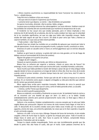 —Ahora nosotros asumiremos su responsabilidad de hacer funcionar los sistemas de la Tierra —añadió Atenea. 
Toby Pitt miró a Siobhan e hizo una mueca. 
—Así que este era el plan B. Esperemos que funcione. 
—Lamento tener que dejaros. Lo siento —dijo Aristóteles con gravedad. 
Se oyeron murmullos, diciendo: «No lo sientas. Adiós, amigo». 
La pausa que se produjo entonces fue sobrecogedora. Las luces vibraron. Siobhan creyó oír los zumbidos de la bomba del aire acondicionado que mantenía la temperatura de la sala. 
El incidente no fue casual sino que estaba planeado, pero el relevo implicaba a tres sistemas de IA del tamaño de un planeta, dos de los cuales estaban tan lejos que la velocidad de la luz resultaba significativa, así que era algo que había sido imposible ensayar. Nadie estaba del todo seguro de qué iba a ocurrir. Sin duda lo peor sería que Tales y Atenea se cayeran también, en cuyo caso ya todo estaría perdido. 
—Todo va bien —dijo Tales al fin. 
Aquella frase tan simple fue recibida con un estallido de aplausos que resonó por toda la sala de operaciones. A esas alturas ese pequeño triunfo, cualquier triunfo, constituía un alivio. 
Entonces el suelo se sacudió como si fuera un animal gigantesco que se estirara después de una siesta. 
Siobhan se giró hacia la ventana. La grieta del cielo era más grande y el río de fuego de debajo crecía en luminosidad.18.55 (hora de Londres) 
Alguien dio golpes en la puerta con prisas. 
—¡Salgan de ahí! ¡Salgan!... 
Después se oyeron pisadas corriendo, por último se desvanecieron. 
Bisesa hizo un esfuerzo por erguirse y sentarse. ¿Hacía un poco más de fresco? Sin embargo, el aire, incluso a medio metro por encima del suelo, resultaba húmedo y sofocante. 
Hacía mucho que había perdido la noción del tiempo a pesar de que el reloj antiguo había seguido dando la hora con paciencia a lo largo de todo el crítico día. Eran las cinco de la tarde cuando sintió el primer temblor. ¿Cuánto tiempo hacía de eso? ¿Una hora, dos? El calor le impedía pensar. 
Entonces el suelo volvió a temblar. Tenían que salir de allí: la idea se impuso en su mente confusa. En un momento como aquel, si alguien arriesgaba su vida para decirles que salieran de allí, tenían que prestarle atención. 
Myra seguía boca arriba pero respiraba tranquila. Mirándola de cerca le pareció que estaba simplemente dormida más que en coma, como le había parecido antes. La sacudió. 
—¡Vamos, cariño! Tienes que despertarte. 
Myra se estiró y gruñó quejosamente. 
Bisesa se enderezó, se arrodilló y finalmente se puso en pie. Se tambaleó hasta la cocina y allí se encontró con una botella de agua sin abrir. La abrió y se la bebió. Estaba endiabladamente caliente pero pareció proporcionarle nueva vida. Le llevó agua a Myra al salón y fue a buscar ropa. 
Salieron a las escaleras. Estaban completamente a oscuras excepto por la vela que había cogido Bisesa por precaución. Bajaron los tramos de mala manera hasta llegar al nivel de la calle. El descansillo de la escalera estaba vacío pero había cosas tiradas por los escalones: juguetes, jirones de ropa, una antorcha aplastada; las cosas que se le iban cayendo a la gente al salir corriendo cargada. 
Salieron a la calle. La luz era roja y lóbrega. Después de horas de tormenta, el aire estaba cargado y lleno de humo bajo la cúpula. La gente las empujó para pasar. Todo el mundo se dirigía hacia el oeste por la calle. Iban hacia la puerta de Fulham, comprendió Bisesa vagamente. Pretendían salir de la cúpula. 
Porque la cúpula estaba resquebrajada. Tenía una raja increíblemente grande que iba desde la parte más alta hasta el suelo, allá por el norte. Caían pedazos enormes de la  