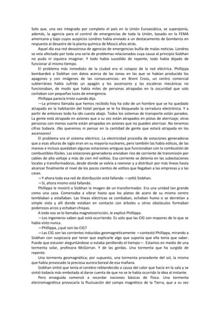 Solo que, una vez integrado por completo el país en la Unión Euroasiática, se superponía, además, la agencia para el control de emergencias de toda la Unión, basado en la FEMA americana y bajo cuyos auspicios Londres había enviado a un destacamento de bomberos en respuesta al desastre de la planta química de Moscú años atrás. 
Aquel día esa red desastrosa de agencias de emergencias bullía de malas noticias. Londres se veía afectado por toda una serie de problemas relacionados cuya causa al principio Siobhan no pudo ni siquiera imaginar. Y todo había sucedido de repente, todo había dejado de funcionar al mismo tiempo. 
El problema más inmediato de la ciudad era el colapso de la red eléctrica. Phillippa bombardeó a Siobhan con datos acerca de las zonas en las que se habían producido los apagones y con imágenes de las consecuencias: en Brent Cross, un centro comercial subterráneo había sufrido un apagón y los ascensores y las escaleras mecánicas no funcionaban, de modo que había miles de personas atrapadas en la oscuridad que solo contaban con pequeñas luces de emergencia. 
Phillippa parecía triste cuando dijo: 
—La primera llamada que hemos recibido hoy ha sido de un hombre que se ha quedado atrapado en la habitación del hotel porque se le ha bloqueado la cerradura electrónica. Y a partir de entonces todo ha ido cuesta abajo. Todos los sistemas de transporte están parados. La gente está atrapada en aviones que a su vez están atrapados en pistas de aterrizaje; otras personas con menos suerte están atrapadas en aviones que no pueden aterrizar. No tenemos cifras todavía. ¡No queremos ni pensar en la cantidad de gente que estará atrapada en los ascensores! 
El problema era el sistema eléctrico. La electricidad procedía de estaciones generadoras que a esas alturas de siglo eran en su mayoría nucleares, pero también las había eólicas, de las mareas e incluso quedaban algunas estaciones antiguas que funcionaban con la combustión de combustibles fósiles. Las estaciones generadoras enviaban ríos de corriente de transmisión por cables de alto voltaje a más de cien mil voltios. Esa corriente se detenía en las subestaciones locales y transformadoras, desde donde se volvía a reenviar y a distribuir por más líneas hasta alcanzar finalmente el nivel de los pocos cientos de voltios que llegaban a las empresas y a las casas. 
—Y ahora toda esa red de distribución está fallando —soltó Siobhan. 
—Sí, ahora mismo está fallando. 
Phillippa le mostró a Siobhan la imagen de un transformador. Era una unidad tan grande como una casa. Comenzaba a vibrar hasta que los platos de acero de su mismo centro temblaban y estallaban. Las líneas eléctricas se combaban, echaban humo o se derretían a simple vista y allí donde estaban en contacto con árboles u otros obstáculos formaban poderosos arcos y echaban chispas. 
A todo eso se lo llamaba magnetostricción, le explicó Phillippa. 
—Los ingenieros saben qué está ocurriendo. Es solo que las CIG son mayores de lo que se había visto nunca. 
—Phillippa, ¿qué son las CIG? 
—Las CIG son las corrientes inducidas geomagnéticamente —contestó Phillippa, mirando a Siobhan con suspicacia por tener que explicarle algo que suponía que ella tenía que saber. Puede que estuvier aleguntándose si estaba perdiendo el tiempo—. Estamos en medio de una tormenta solar, profesora McGorran. Y de las gordas. Una tormenta que ha surgido de repente. 
Una tormenta geomagnética; por supuesto, una tormenta procedente del sol, la misma que había provocado la preciosa aurora boreal de esa mañana. 
Siobhan sintió que tenía el cerebro reblandecido a causa del calor que hacía en la sala y se sintió todavía más embotada al darse cuenta de que no se le había ocurrido la idea al instante. 
Pero enseguida comenzó a recordar nociones básicas de física. Una tormenta electromagnética provocaría la fluctuación del campo magnético de la Tierra, que a su vez  