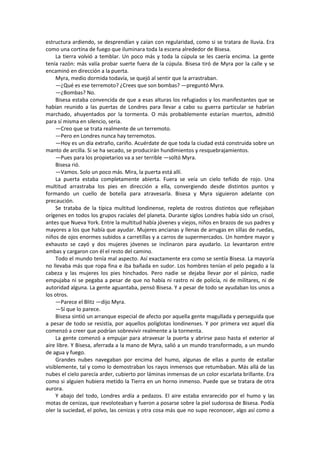 estructura ardiendo, se desprendían y caían con regularidad, como si se tratara de lluvia. Era como una cortina de fuego que iluminara toda la escena alrededor de Bisesa. 
La tierra volvió a temblar. Un poco más y toda la cúpula se les caería encima. La gente tenía razón: más valía probar suerte fuera de la cúpula. Bisesa tiró de Myra por la calle y se encaminó en dirección a la puerta. 
Myra, medio dormida todavía, se quejó al sentir que la arrastraban. 
—¿Qué es ese terremoto? ¿Crees que son bombas? —preguntó Myra. 
—¿Bombas? No. 
Bisesa estaba convencida de que a esas alturas los refugiados y los manifestantes que se habían reunido a las puertas de Londres para llevar a cabo su guerra particular se habrían marchado, ahuyentados por la tormenta. O más probablemente estarían muertos, admitió para sí misma en silencio, seria. 
—Creo que se trata realmente de un terremoto. 
—Pero en Londres nunca hay terremotos. 
—Hoy es un día extraño, cariño. Acuérdate de que toda la ciudad está construida sobre un manto de arcilla. Si se ha secado, se producirán hundimientos y resquebrajamientos. 
—Pues para los propietarios va a ser terrible —soltó Myra. 
Bisesa rió. 
—Vamos. Solo un poco más. Mira, la puerta está allí. 
La puerta estaba completamente abierta. Fuera se veía un cielo teñido de rojo. Una multitud arrastraba los pies en dirección a ella, convergiendo desde distintos puntos y formando un cuello de botella para atravesarla. Bisesa y Myra siguieron adelante con precaución. 
Se trataba de la típica multitud londinense, repleta de rostros distintos que reflejaban orígenes en todos los grupos raciales del planeta. Durante siglos Londres había sido un crisol, antes que Nueva York. Entre la multitud había jóvenes y viejos, niños en brazos de sus padres y mayores a los que había que ayudar. Mujeres ancianas y llenas de arrugas en sillas de ruedas, niños de ojos enormes subidos a carretillas y a carros de supermercados. Un hombre mayor y exhausto se cayó y dos mujeres jóvenes se inclinaron para ayudarlo. Lo levantaron entre ambas y cargaron con él el resto del camino. 
Todo el mundo tenía mal aspecto. Así exactamente era como se sentía Bisesa. La mayoría no llevaba más que ropa fina e iba bañada en sudor. Los hombres tenían el pelo pegado a la cabeza y las mujeres los pies hinchados. Pero nadie se dejaba llevar por el pánico, nadie empujaba ni se pegaba a pesar de que no había ni rastro ni de policía, ni de militares, ni de autoridad alguna. La gente aguantaba, pensó Bisesa. Y a pesar de todo se ayudaban los unos a los otros. 
—Parece el Blitz —dijo Myra. 
—Sí que lo parece. 
Bisesa sintió un arranque especial de afecto por aquella gente magullada y perseguida que a pesar de todo se resistía, por aquellos políglotas londinenses. Y por primera vez aquel día comenzó a creer que podrían sobrevivir realmente a la tormenta. 
La gente comenzó a empujar para atravesar la puerta y abrirse paso hasta el exterior al aire libre. Y Bisesa, aferrada a la mano de Myra, salió a un mundo transformado, a un mundo de agua y fuego. 
Grandes nubes navegaban por encima del humo, algunas de ellas a punto de estallar visiblemente, tal y como lo demostraban los rayos inmensos que retumbaban. Más allá de las nubes el cielo parecía arder, cubierto por láminas inmensas de un color escarlata brillante. Era como si alguien hubiera metido la Tierra en un horno inmenso. Puede que se tratara de otra aurora. 
Y abajo del todo, Londres ardía a pedazos. El aire estaba enrarecido por el humo y las motas de cenizas, que revoloteaban y fueron a posarse sobre la piel sudorosa de Bisesa. Podía oler la suciedad, el polvo, las cenizas y otra cosa más que no supo reconocer, algo así como a  
