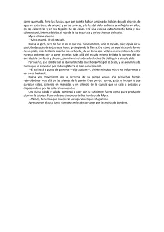 carne quemada. Pero las lluvias, que por suerte habían amainado, habían dejado charcos de agua en cada trozo de césped y en las cunetas, y la luz del cielo ardiente se reflejaba en ellos, en las carreteras y en los tejados de las casas. Era una escena extrañamente bella y casi sobrenatural, intensa debido al rojo de la luz escarlata y de los charcos del suelo. 
Myra señaló al oeste. 
—Mira, mamá. El sol está allí. 
Bisesa se giró, pero no fue el sol lo que vio, naturalmente, sino el escudo, que seguía en su posición después de todas esas horas, protegiendo la Tierra. Era como un arco iris con la forma de un plato, más brillante cuanto más al borde, de un tono azul violeta en el centro y de color naranja ardiente por la parte exterior. Más allá del escudo mismo brillaba la corona del sol entretejida con lazos y chispas, prominencias todas ellas fáciles de distinguir a simple vista. 
Por suerte, ese terrible sol se iba hundiendo en el horizonte por el oeste, y las columnas de humo que se elevaban por toda Inglaterra lo iban oscureciendo. 
—El sol está a punto de ponerse —dijo alguien—. Veinte minutos más y no volveremos a ver a ese bastardo. 
Bisesa vio movimiento en la periferia de su campo visual. Vio pequeñas formas retorciéndose más allá de las piernas de la gente. Eran perros, zorros, gatos e incluso lo que parecían ratas, saliendo en manadas y en silencio de la cúpula que se caía a pedazos y dispersándose por las calles chamuscadas. 
Una lluvia cálida y salada comenzó a caer con la suficiente fuerza como para producirle picor en la cabeza. Puso un brazo alrededor de los hombros de Myra. 
—Vamos, tenemos que encontrar un lugar en el que refugiarnos. 
Apresuraron el paso junto con otras miles de personas por las ruinas de Londres. 
 