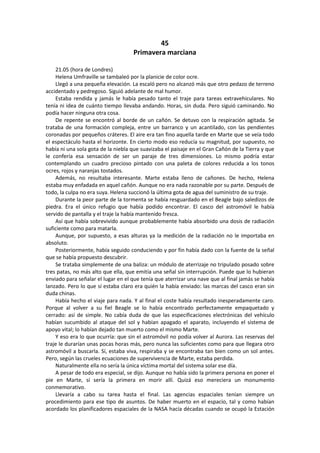 45 
Primavera marciana 
21.05 (hora de Londres) 
Helena Umfraville se tambaleó por la planicie de color ocre. 
Llegó a una pequeña elevación. La escaló pero no alcanzó más que otro pedazo de terreno accidentado y pedregoso. Siguió adelante de mal humor. 
Estaba rendida y jamás le había pesado tanto el traje para tareas extravehiculares. No tenía ni idea de cuánto tiempo llevaba andando. Horas, sin duda. Pero siguió caminando. No podía hacer ninguna otra cosa. 
De repente se encontró al borde de un cañón. Se detuvo con la respiración agitada. Se trataba de una formación compleja, entre un barranco y un acantilado, con las pendientes coronadas por pequeños cráteres. El aire era tan fino aquella tarde en Marte que se veía todo el espectáculo hasta el horizonte. En cierto modo eso reducía su magnitud, por supuesto, no había ni una sola gota de la niebla que suavizaba el paisaje en el Gran Cañón de la Tierra y que le confería esa sensación de ser un paraje de tres dimensiones. Lo mismo podría estar contemplando un cuadro precioso pintado con una paleta de colores reducida a los tonos ocres, rojos y naranjas tostados. 
Además, no resultaba interesante. Marte estaba lleno de cañones. De hecho, Helena estaba muy enfadada en aquel cañón. Aunque no era nada razonable por su parte. Después de todo, la culpa no era suya. Helena succionó la última gota de agua del suministro de su traje. 
Durante la peor parte de la tormenta se había resguardado en el Beagle bajo saledizos de piedra. Era el único refugio que había podido encontrar. El casco del astromóvil le había servido de pantalla y el traje la había mantenido fresca. 
Así que había sobrevivido aunque probablemente había absorbido una dosis de radiación suficiente como para matarla. 
Aunque, por supuesto, a esas alturas ya la medición de la radiación no le importaba en absoluto. 
Posteriormente, había seguido conduciendo y por fin había dado con la fuente de la señal que se había propuesto descubrir. 
Se trataba simplemente de una baliza: un módulo de aterrizaje no tripulado posado sobre tres patas, no más alto que ella, que emitía una señal sin interrupción. Puede que lo hubieran enviado para señalar el lugar en el que tenía que aterrizar una nave que al final jamás se había lanzado. Pero lo que sí estaba claro era quién la había enviado: las marcas del casco eran sin duda chinas. 
Había hecho el viaje para nada. Y al final el coste había resultado inesperadamente caro. Porque al volver a su fiel Beagle se lo había encontrado perfectamente empaquetado y cerrado: así de simple. No cabía duda de que las especificaciones electrónicas del vehículo habían sucumbido al ataque del sol y habían apagado el aparato, incluyendo el sistema de apoyo vital; lo habían dejado tan muerto como el mismo Marte. 
Y eso era lo que ocurría: que sin el astromóvil no podía volver al Aurora. Las reservas del traje le durarían unas pocas horas más, pero nunca las suficientes como para que llegara otro astromóvil a buscarla. Sí, estaba viva, respiraba y se encontraba tan bien como un sol antes. Pero, según las crueles ecuaciones de supervivencia de Marte, estaba perdida. 
Naturalmente ella no sería la única víctima mortal del sistema solar ese día. 
A pesar de todo era especial, se dijo. Aunque no había sido la primera persona en poner el pie en Marte, sí sería la primera en morir allí. Quizá eso mereciera un monumento conmemorativo. 
Llevaría a cabo su tarea hasta el final. Las agencias espaciales tenían siempre un procedimiento para ese tipo de asuntos. De haber muerto en el espacio, tal y como habían acordado los planificadores espaciales de la NASA hacía décadas cuando se ocupó la Estación  