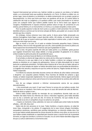 Espacial Internacional por primera vez, habrían metido su cuerpo en una bolsa y lo habrían atado a un entramado hasta que pudieran devolverlo a la Tierra. En Marte su deber era, en primer lugar, hacia el planeta y su atmósfera: no debía contaminarlo con su propio cuerpo en descomposición. Lo único que tenía que hacer era quedarse allí de pie. En cuanto fallara la calefacción del traje se congelaría y se quedaría sólida y por tanto precintada en el interior junto con cualquier bicho que hubiera podido traerse de la Tierra hasta que alguien la recogiera. Probablemente ni siquiera entonces podrían volcar el traje. Se convertiría en una estatua, pensó Helena, en un monumento a sí misma y a su propia estupidez y mala suerte. 
Pero no podía soportar la idea de morir junto a su pobre e inútil astromóvil. Por eso había decidido echarse a caminar por los terrenos salvajes de Marte, para poder ver un poco más del planeta que iba a matarla. 
Sin embargo, incluso entonces tuvo mala suerte. A duras penas había atravesado una planicie homogénea hasta llegar a aquel aburrido cañón. Ahí estaba, en medio de la mayor catástrofe de la que se tuviera noticia que había soportado el sistema solar, y todo el mundo tenía una vista mejor que la suya. 
Algo se movió a sus pies. En el suelo se estaban formando pequeños hoyos. Cráteres, pensó Helena. Pero no eran más grandes que una uña. ¿Sería posible que encima la pillara una lluvia especial de micrometeoritos? Entonces oyó que le golpeaban el casco. 
Alzó la vista. Vio gotas cayendo del cielo por todas partes a su alrededor: gotas gruesas que vagaban lentamente hacia abajo debido a la baja gravedad. Al golpearle en la cabeza emborronaban la pátina de polvo de la pantalla del casco. 
Era lluvia, la primera lluvia de Marte en mil millones de años. 
El sol echaba un aliento de fuego sobre los rostros de los niños que lo rodeaban. 
En Mercurio la cara que daba al sol se había fundido y cráteres tan antiguos como el planeta se disolvían en un magma de palimpsestos. Venus se había desnudado de la mayor parte de su aplastante atmósfera. Tal habría sido el destino de la Tierra de no haber sido por el escudo. Las lunas heladas de Júpiter se habían derretido hasta una profundidad de kilómetros. La tragedia más extraña y exquisita era que los anillos de Saturno, frágiles bandas de hielo, se habían evaporado. 
Y en Marte los volcanes dormidos durante cientos de millones de años habían comenzado a despertar. Los casquetes polares helados, finas manchas de dióxido de carbono y agua helada, se habían evaporado rápidamente. Por eso estaba lloviendo. Helena siguió caminando un poco más para observar cómo caía la lluvia en lo más profundo de las sombras del cañón de Marte. 
Uno de sus colegas comenzó a informar nerviosamente acerca de sus propios descubrimientos: 
—¡He encontrado una nave! ¡Y qué nave! Parece la carcasa de una ballena varada. Está llena de letras en mandarín. Pero tiene una raja en el casco del tamaño del valle de Mariner. Debió de darse un golpe al caer... 
Helena había estado oyendo los mensajes de sus compañeros durante todo ese sol. También ella había hecho los informes de rutina a intervalos regulares, pero había decidido que no iba a contarles qué sería de ella. Al menos de momento. Así que estaba de pie, escuchando la voz de un compañero al que no volvería a ver jamás. 
—Espera un momento. Estoy subiendo a la nave con cuidado para evitar todos los bordes afilados... ¡Oh! ¡Oh, Dios mío! 
Había más de cien personas en la nave. Todos hombres y mujeres jóvenes, en edad de tener hijos, incluyendo a los pilotos. El cargamento de la nave incluía refugios hinchables, excavadoras mecánicas, semilleros para semillas hidropónicas. La intención estaba clara. Eso era lo que habían estado planeando los chinos durante los últimos cinco años; en eso era en lo que habían estado empleando su capacidad para levantar peso y sacarla fuera de la gravedad terrestre, en lugar de contribuir a construir el escudo. Era así como habían decidido asegurarse de que su cultura sobreviviera a la tormenta solar.  