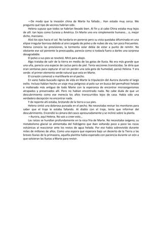—De modo que la invasión china de Marte ha fallado... Han estado muy cerca. Me pregunto qué tipo de vecinos habrían sido. 
Helena supuso que todos se habrían llevado bien. Al fin y al cabo China estaba muy lejos de allí: tan lejos como Eurasia y América. En Marte uno era simplemente humano... o, mejor dicho, marciano. 
Alzó los ojos hacia el sol. No tardaría en ponerse pero su vista quedaba difuminada en una elipse irregular borrosa debido al aire cargado de polvo y de nubes de via, tan poco frecuentes. Helena conocía las previsiones, la tormenta solar debía de estar a punto de remitir. No obstante ese sol poniente la preocupaba, parecía como si todavía fuera a darles una sorpresa desagradable. 
El polvo a sus pies se revolvió. Miró para abajo. 
Algo trataba de salir de la tierra en medio de las gotas de lluvia. No era más grande que una uña, parecía una especie de cactus pero de piel. Tenía secciones translúcidas. Se diría que eran ventanas para capturar el sol sin perder una sola gota de humedad, pensó Helena. Y era verde: el primer elemento verde natural que veía en Marte. 
El corazón comenzó a martillearle en el pecho. 
En vano había buscado signos de vida en Marte la tripulación del Aurora durante el largo exilio. Incluso habían hecho un viaje muy peligroso al polo sur en busca del permafrost helado e inalterado más antiguo de todo Marte con la esperanza de encontrar microorganismos atrapados y preservados allí. Pero no habían encontrado nada. No cabe duda de que un descubrimiento como ese merecía los años transcurridos lejos de casa. Había sido una verdadera decepción no encontrar nada. 
Y de repente ahí estaba, brotando de la tierra a sus pies. 
Helena sintió una dolorosa punzada en el pecho. No necesitaba revisar los monitores para saber que el traje le estaba fallando. Al diablo con el traje, tenía que informar del descubrimiento. Encendió la cámara del casco apresuradamente y se inclinó sobre la planta. 
—Aurora, aquí Helena. No vais a creer esto... 
Las raíces se hundían profundamente en la roca fría de Marte. No necesitaba oxígeno; su metabolismo glacial se alimentaba del hidrógeno que iban soltando poco a poco las rocas volcánicas al reaccionar ante los restos de agua helada. Por eso había sobrevivido durante miles de millones de años. Como una espora que esperara bajo un desierto de la Tierra a las breves lluvias de la primavera, aquella plantita había esperado con paciencia durante un eón a que volvieran las lluvias a Marte para revivir. 
 