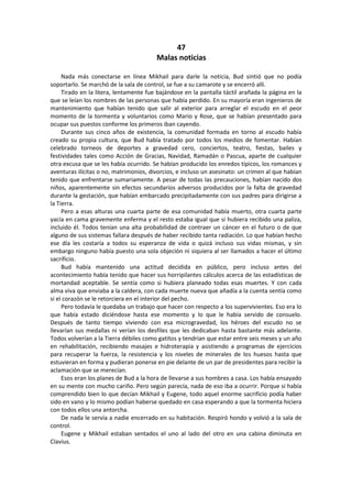 47 
Malas noticias 
Nada más conectarse en línea Mikhail para darle la noticia, Bud sintió que no podía soportarlo. Se marchó de la sala de control, se fue a su camarote y se encerró allí. 
Tirado en la litera, lentamente fue bajándose en la pantalla táctil arañada la página en la que se leían los nombres de las personas que había perdido. En su mayoría eran ingenieros de mantenimiento que habían tenido que salir al exterior para arreglar el escudo en el peor momento de la tormenta y voluntarios como Mario y Rose, que se habían presentado para ocupar sus puestos conforme los primeros iban cayendo. 
Durante sus cinco años de existencia, la comunidad formada en torno al escudo había creado su propia cultura, que Bud había tratado por todos los medios de fomentar. Habían celebrado torneos de deportes a gravedad cero, conciertos, teatro, fiestas, bailes y festividades tales como Acción de Gracias, Navidad, Ramadán o Pascua, aparte de cualquier otra excusa que se les había ocurrido. Se habían producido los enredos típicos, los romances y aventuras ilícitas o no, matrimonios, divorcios, e incluso un asesinato: un crimen al que habían tenido que enfrentarse sumariamente. A pesar de todas las precauciones, habían nacido dos niños, aparentemente sin efectos secundarios adversos producidos por la falta de gravedad durante la gestación, que habían embarcado precipitadamente con sus padres para dirigirse a la Tierra. 
Pero a esas alturas una cuarta parte de esa comunidad había muerto, otra cuarta parte yacía en cama gravemente enferma y el resto estaba igual que si hubiera recibido una paliza, incluido él. Todos tenían una alta probabilidad de contraer un cáncer en el futuro o de que alguno de sus sistemas fallara después de haber recibido tanta radiación. Lo que habían hecho ese día les costaría a todos su esperanza de vida o quizá incluso sus vidas mismas, y sin embargo ninguno había puesto una sola objeción ni siquiera al ser llamados a hacer el último sacrificio. 
Bud había mantenido una actitud decidida en público, pero incluso antes del acontecimiento había tenido que hacer sus horripilantes cálculos acerca de las estadísticas de mortandad aceptable. Se sentía como si hubiera planeado todas esas muertes. Y con cada alma viva que enviaba a la caldera, con cada muerte nueva que añadía a la cuenta sentía como si el corazón se le retorciera en el interior del pecho. 
Pero todavía le quedaba un trabajo que hacer con respecto a los supervivientes. Eso era lo que había estado diciéndose hasta ese momento y lo que le había servido de consuelo. Después de tanto tiempo viviendo con esa microgravedad, los héroes del escudo no se llevarían sus medallas ni verían los desfiles que les dedicaban hasta bastante más adelante. Todos volverían a la Tierra débiles como gatitos y tendrían que estar entre seis meses y un año en rehabilitación, recibiendo masajes e hidroterapia y asistiendo a programas de ejercicios para recuperar la fuerza, la resistencia y los niveles de minerales de los huesos hasta que estuvieran en forma y pudieran ponerse en pie delante de un par de presidentes para recibir la aclamación que se merecían. 
Esos eran los planes de Bud a la hora de llevarse a sus hombres a casa. Los había ensayado en su mente con mucho cariño. Pero según parecía, nada de eso iba a ocurrir. Porque si había comprendido bien lo que decían Mikhail y Eugene, todo aquel enorme sacrificio podía haber sido en vano y lo mismo podían haberse quedado en casa esperando a que la tormenta hiciera con todos ellos una antorcha. 
De nada le servía a nadie encerrado en su habitación. Respiró hondo y volvió a la sala de control. 
Eugene y Mikhail estaban sentados el uno al lado del otro en una cabina diminuta en Clavius.  