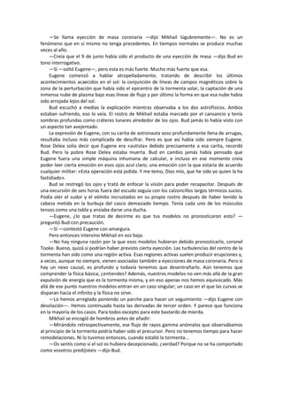 —Se llama eyección de masa coronaria —dijo Mikhail lúgubremente—. No es un fenómeno que en sí mismo no tenga precedentes. En tiempos normales se produce muchas veces al año. 
—Creía que el 9 de junio había sido el producto de una eyección de masa —dijo Bud en tono interrogativo. 
—Sí —soltó Eugene—, pero esta es más fuerte. Mucho más fuerte que esa. 
Eugene comenzó a hablar atropelladamente, tratando de describir los últimos acontecimientos acaecidos en el sol: la conjunción de líneas de campos magnéticos sobre la zona de la perturbación que había sido el epicentro de la tormenta solar, la captación de una inmensa nube de plasma bajo esas líneas de flujo y por último la forma en que esa nube había sido arrojada lejos del sol. 
Bud escuchó a medias la explicación mientras observaba a los dos astrofísicos. Ambos estaban sufriendo, eso lo veía. El rostro de Mikhail estaba marcado por el cansancio y tenía sombras profundas como cráteres lunares alrededor de los ojos. Bud jamás lo había visto con un aspecto tan avejentado. 
La expresión de Eugene, con su carita de astronauta soso profundamente llena de arrugas, resultaba incluso más complicada de descifrar. Pero es que así había sido siempre Eugene. Rose Delea solía decir que Eugene era «autista» debido precisamente a esa carita, recordó Bud. Pero la pobre Rose Delea estaba muerta. Bud en cambio jamás había pensado que Eugene fuera una simple máquina inhumana de calcular, e incluso en ese momento creía poder leer cierta emoción en esos ojos azul claro; una emoción con la que estaría de acuerdo cualquier militar: «Esta operación está jodida. Y me temo, Dios mío, que he sido yo quien la ha fastidiado». 
Bud se restregó los ojos y trató de enfocar la visión para poder recapacitar. Después de una excursión de seis horas fuera del escudo seguía con los calzoncillos largos térmicos sucios. Podía oler el sudor y el vómito incrustados en su propio rostro después de haber tenido la cabeza metida en la burbuja del casco demasiado tiempo. Tenía cada uno de los músculos tensos como una tabla y ansiaba darse una ducha. 
—Eugene, ¿lo que tratas de decirme es que tus modelos no pronosticaron esto? — preguntó Bud con precaución. 
—Sí —contestó Eugene con amargura. 
Pero entonces intervino Mikhail en voz baja: 
—No hay ninguna razón por la que esos modelos hubieran debido pronosticarlo, coronel Tooke. Bueno, quizá sí podrían haber previsto cierta eyección. Las turbulencias del centro de la tormenta han sido como una región activa. Esas regiones activas suelen producir erupciones y, a veces, aunque no siempre, vienen asociadas también a eyecciones de masa coronaria. Pero si hay un nexo causal, es profundo y todavía tenemos que desentrañarlo. Aún tenemos que comprender la física básica, ¿entiendes? Además, nuestros modelos no ven más allá de la gran expulsión de energía que es la tormenta misma, y en eso apenas nos hemos equivocado. Más allá de ese punto nuestros modelos entran en un caso singular; un caso en el que las curvas se disparan hacia el infinito y la física no sirve. 
—Lo hemos arreglado poniendo un parche para hacer un seguimiento —dijo Eugene con desolación—. Hemos continuado hasta las derivadas de tercer orden. Y parece que funciona en la mayoría de los casos. Para todos excepto para este bastardo de mierda. 
Mikhail se encogió de hombros antes de añadir: 
—Mirándolo retrospectivamente, ese flujo de rayos gamma anómalos que observábamos al principio de la tormenta podría haber sido el precursor. Pero no tenemos tiempo para hacer remodelaciones. Ni lo tuvimos entonces, cuando estalló la tormenta... 
—Os sentís como si el sol os hubiera decepcionado, ¿verdad? Porque no se ha comportado como vosotros predijisteis —dijo Bud.  