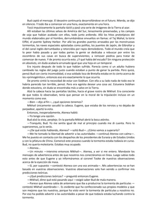 Bud captó el mensaje. El desastre continuaría desarrollándose en el futuro. Mierda, se dijo en silencio. Y todo iba a comenzar en una hora, exactamente en una hora. 
Tocó impulsivamente la pantalla táctil y pasó una serie de imágenes de la Tierra al azar. 
Allí estaban las últimas selvas de América del Sur, tenazmente preservadas, y los campos de soja que habían acabado con ellos, todo junto ardiendo. Allá los hitos prototípicos del mundo elaborados por el hombre, derrumbándose envueltos en llamas: el Taj Mahal, la torre Eiffel, el puente Sydney Harbor. Por allá los grandes puertos arrasados por las monstruosas tormentas, las naves espaciales aplastadas como polillas, los puentes de Japón, de Gibraltar y el del canal inglés derrumbados y retorcidos por rayos demoledores. Todo el mundo creía que lo peor había pasado y por todas partes la gente se dedicaba a rebuscar por entre los escombros de sus casas en busca de supervivientes; a remover piedras para tratar de comenzar de nuevo. Y de pronto ocurría esto. ¿Y qué había del escudo? Sin ninguna protección en absoluto, sin duda acabaría arruinado igual que una hoja en un temporal. 
Era injusto después de todo lo que habían sufrido. Parecía como si un adulto hubiera cambiado las reglas del juego justo cuando estaban a punto de ganar la partida. Pero quizá, pensó Bud con cierta incomodidad, si esa soldado loca de Bretaña estaba en lo cierto acerca de los «primogénitos», entonces eso era exactamente lo que ocurría. 
De pronto sintió la necesidad de estar con Siobhan. Con ella a su lado nada de todo eso le habría parecido tan terrible, pensó. Pero era egoísta desear una cosa así. Estuviera Siobhan donde estuviera, sin duda se encontraba más a salvo en la Tierra. 
Alzó la cabeza hacia las pantallas táctiles, hacia el grave rostro de Mikhail. Era consciente de que todos lo observaban, tenía que pensar en la moral de la tripulación incluso en un momento como ese. 
—Bien —dijo al fin—, ¿qué opciones tenemos? 
Mikhail únicamente sacudió la cabeza. Eugene, que estaba de los nervios y no dejaba de parpadear, apartó la vista. 
Entonces, inesperadamente, Atenea habló: 
—Yo tengo una opción. 
Bud alzó la vista, perplejo. En la pantalla Mikhail abrió la boca atónito. 
—Tranquilo, Bud. Yo me sentía igual de mal al principio cuando me di cuenta. Pero lo superaremos, ya lo verás. 
—¿De qué estás hablando, Atenea? —soltó Bud—. ¿Cómo vamos a superarlo? 
—Me he tomado la libertad de advertir a las autoridades —continuó Atenea con calma—. Me he puesto en contacto con los despachos de los presidentes de Eurasia y de Estados Unidos y con la jefatura de China. Comencé este proceso cuando la tormenta estaba todavía en curso. Bud, no quería molestarte. Estabas muy ocupado. 
—Atenea... 
—Un minuto —intervino entonces Mikhail—. Atenea, a ver si me entero. Mandaste los mensajes de advertencia antes de que nosotros nos conectáramos en línea. Luego sabías todo esto antes de que Eugene y yo informáramos al coronel Tooke de nuestras observaciones acerca de la eyección de masa. 
—Sí, por supuesto —contestó Atenea con una voz animada—. Mis advertencias no se han basado en vuestras observaciones. Vuestras observaciones solo han venido a confirmar mis predicciones teóricas. 
—¿Qué predicciones teóricas? —preguntó entonces Eugene. 
—Mikhail, dime qué está pasando aquí —exigió saber Bud de mala manera. 
—Parece que Atenea sabía de antemano que iba a producirse la tormenta de partículas — contestó Mikhail asombrado—. Es evidente que ha confeccionado sus propios modelos y que son mejores que los nuestros, porque ha visto venir la tormenta de partículas y nosotros no. Por eso ha podido advertir a las autoridades a pesar de que todavía estaba luchando contra la tormenta.  
