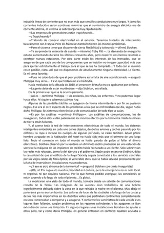 induciría líneas de corriente que no eran más que sencillos conductores muy largos. Y como las corrientes inducidas serían continuas mientras que el suministro de energía eléctrica era de corriente alterna, el sistema se sobrecargaría muy rápidamente. 
—Las empresas de generadores están trapicheando... 
—¿Trapicheando? 
—Tratando de comprar electricidad en el exterior. Tenemos tratados de intercambio básicamente con Francia. Pero los franceses también tienen los mismos problemas. 
—Pero el sistema tiene que disponer de cierta flexibilidad y tolerancia —afirmó Siobhan. 
—Te sorprendería enterarte de cuánta —intervino Toby Pitt—. La demanda de energía ha estado aumentando durante los últimos cincuenta años, pero nosotros nos hemos resistido a construir nuevas estaciones. Por otra parte están los intereses de los mercados, que se aseguran de que cada uno de los componentes que se instalan no tengan capacidad más que para ejercer estrictamente el trabajo para el que se los ha comprado... Y todo con el mínimo coste posible, claro. Así que no disponemos de absolutamente ninguna elasticidad. Lo siento. Es mi tema favorito. 
—Pues no cabe duda de que el peor problema es la falta de aire acondicionado —aseguró Phillippa muy seria—. Y eso que todavía no es mediodía. 
Hacia mediados de la década de 2030, el verano en Bretaña era ya agobiante por defecto. 
—La gente debe de estar muriéndose —dijo Siobhan, extrañada. 
Era la primera vez que se le ocurría pensarlo. 
—Así es —confirmó Phillippa—: los ancianos, los niños, los enfermos. Y no podemos llegar hasta ellos. Ni siquiera sabemos cuántos hay. 
Algunas de las pantallas táctiles se apagaron de forma intermitente y por fin se pusieron negras. Ese era el otro aspecto de los problemas a los que se enfrentaban ese día, según había dicho Phillippa: los sistemas electrónicos y de comunicación de todo tipo se caían. 
—Es por los satélites —continuó Phillippa—. Los satélites de comunicaciones, los de navegación, todos ellos están padeciendo los mismos efectos por la tormenta. Hasta las líneas de tierra están fallando. 
Y, al caerse toda la red de interconexiones electrónicas de todo el mundo, los sistemas inteligentes embebidos en cada uno de los objetos, desde los aviones y coches pasando por los edificios, la ropa e incluso los cuerpos de algunas personas, se caían también. Aquel pobre hombre atrapado en la habitación del hotel no había sido más que el primero de una larga lista. Todo el comercio en todo el mundo se había parado de golpe al fallar el dinero electrónico. Siobhan observó por la ventana un diminuto motín producido en una estación de servicio: la máquina de los implantes de crédito había rechazado a un cliente. Solo sobrevivían las redes más robustas, como la del ejército y el gobierno. Según pudo enterarse Siobhan, daba la casualidad de que el edificio de la Royal Society seguía conectado a los servicios centrales por los viejos cables de fibra óptica; el venerable statu quo se había salvado precisamente por la falta de inversión en instalaciones más modernas. 
—¿Y ese es otro síntoma de la tormenta? —preguntó Siobhan con cierta inseguridad. 
—¡Oh, sí! Por supuesto nuestra prioridad es Londres, pero la emergencia no es solo local. Ni regional. Ni tan siquiera nacional. Por lo que hemos podido averiguar, las conexiones se están cayendo a lo largo de todo el planeta... Es global. 
Le mostraron una vista de todo el mundo, tomada desde un satélite de comunicaciones remoto de la Tierra. Las imágenes de las auroras eran torbellinos de una belleza increíblemente delicada sobre la zona en la que reinaba la noche en el planeta. Más abajo el panorama ya no era tan bonito. Los collares de luces de las ciudades a lo largo de las costas y de los ríos más importantes en los distintos valles que perfilaban continentes completamente oscuros comenzaban a romperse y a apagarse. Y conforme los suministros de cada uno de esos lugares iban fallando, surgían problemas en las regiones colindantes y los apagones se iban extendiendo como una infección. En algunos lugares unas instalaciones trataban de ayudar a otras pero, tal y como decía Phillippa, en general entraban en conflicto: Québec acusaba a  