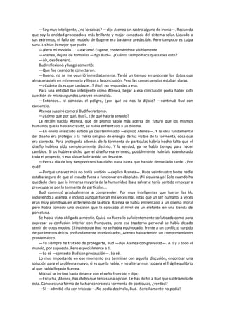—Soy muy inteligente, ¿no lo sabías? —dijo Atenea sin rastro alguno de ironía—. Recuerda que soy la entidad procesadora más brillante y mejor conectada del sistema solar. Llevado a sus extremos, el fallo del modelo de Eugene era bastante predecible. Pero tampoco es culpa suya. Lo hizo lo mejor que pudo. 
—¡Pero mi modelo...! —exclamó Eugene, conteniéndose visiblemente. 
—Atenea, déjate de tonterías —dijo Bud—. ¿Cuánto tiempo hace que sabes esto? 
—Ah, desde enero. 
Bud reflexionó y luego comentó: 
—Que fue cuando te conectaron. 
—Bueno, no se me ocurrió inmediatamente. Tardé un tiempo en procesar los datos que almacenasteis en mi memoria y llegar a la conclusión. Pero las consecuencias estaban claras. 
—¿Cuánto dices que tardaste...? ¡No!, no respondas a eso. 
Para una entidad tan inteligente como Atenea, llegar a esa conclusión podía haber sido cuestión de microsegundos una vez encendida. 
—Entonces... si conocías el peligro, ¿por qué no nos lo dijiste? —continuó Bud con cansancio. 
Atenea suspiró como si Bud fuera tonto. 
—¿Cómo que por qué, Bud?, ¿de qué habría servido? 
La recién nacida Atenea, que de pronto sabía más acerca del futuro que los mismos humanos que la habían creado, se había enfrentado a un dilema. 
—En enero el escudo estaba ya casi terminado —explicó Atenea—. Y la idea fundamental del diseño era proteger a la Tierra del pico de energía de luz visible de la tormenta, cosa que era correcta. Para protegerla además de la tormenta de partículas habría hecho falta que el diseño hubiera sido completamente distinto. Y la verdad, ya no había tiempo para hacer cambios. Si os hubiera dicho que el diseño era erróneo, posiblemente habríais abandonado todo el proyecto, y eso sí que habría sido un desastre. 
—Pero a día de hoy tampoco nos has dicho nada hasta que ha sido demasiado tarde. ¿Por qué? 
—Porque una vez más no tenía sentido —explicó Atenea—. Hace veinticuatro horas nadie estaba seguro de que el escudo fuera a funcionar en absoluto. ¡Ni siquiera yo! Solo cuando ha quedado claro que la inmensa mayoría de la humanidad iba a salvarse tenía sentido empezar a preocuparse por la tormenta de partículas... 
Bud comenzó gradualmente a comprender. Por muy inteligentes que fueran las IA, incluyendo a Atenea, e incluso aunque fueran mil veces más listas que un ser humano, a veces eran muy primitivas en el terreno de la ética. Atenea se había enfrentado a un dilema moral pero había tomado una decisión que la colocaba al nivel de un elefante en una tienda de porcelana. 
Se había visto obligada a mentir. Quizá no fuera lo suficientemente sofisticada como para expresar su confusión interior con franqueza, pero ese trastorno personal se había dejado sentir de otros modos. El instinto de Bud no se había equivocado: frente a un conflicto surgido de parámetros éticos profundamente interiorizados, Atenea había tenido un comportamiento problemático. 
—Yo siempre he tratado de protegerte, Bud —dijo Atenea con gravedad—. A ti y a todo el mundo, por supuesto. Pero especialmente a ti. 
—Lo sé —contestó Bud con precaución—. Lo sé. 
Lo más importante en ese momento era terminar con aquella discusión, encontrar una solución para el problema nuevo, si es que la había, y no alterar más todavía el frágil equilibrio al que había llegado Atenea. 
Mikhail se inclinó hacia delante con el ceño fruncido y dijo: 
—Escucha, Atenea, has dicho que tenías una opción. Le has dicho a Bud que saldríamos de esta. Conoces una forma de luchar contra esta tormenta de partículas, ¿verdad? 
—Sí —admitió ella con tristeza—. No podía decírtelo, Bud. ¡Sencillamente no podía!  