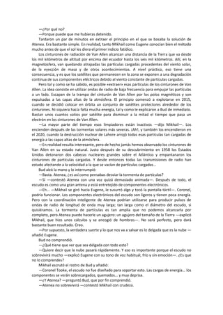 —¿Por qué no? 
—Porque puede que me hubieras detenido. 
Tardaron un par de minutos en extraer el principio en el que se basaba la solución de Atenea. Era bastante simple. En realidad, tanto Mikhail como Eugene conocían bien el método mucho antes de que el sol les diera el primer indicio fatídico. 
Los cinturones de radiación de Van Allen alcanzan una distancia de la Tierra que va desde los mil kilómetros de altitud por encima del ecuador hasta los seis mil kilómetros. Allí, en la magnetosfera, van quedando atrapadas las partículas cargadas procedentes del viento solar, de la eyección de masa y de otros acontecimientos. A nivel práctico, eso tiene una consecuencia, y es que los satélites que permanecen en la zona se exponen a una degradación continua de sus componentes eléctricos debido al viento constante de partículas cargadas. 
Pero tal y como se ha sabido, es posible «extraer» esas partículas de los cinturones de Van Allen. La idea consiste en utilizar ondas de radio de baja frecuencia para empujar las partículas a un lado. Escapan de la trampa del cinturón de Van Allen por los polos magnéticos y son expulsadas a las capas altas de la atmósfera. El principio comenzó a explotarse en 2015, cuando se decidió colocar en órbita un conjunto de satélites protectores alrededor de los cinturones. Ni siquiera hacía falta mucha energía, tal y como le explicaron a Bud de inmediato. Bastan unos cuantos vatios por satélite para disminuir a la mitad el tiempo que pasa un electrón en los cinturones de Van Allen. 
—La mayor parte del tiempo esos limpiadores están inactivos —dijo Mikhail—. Los encienden después de las tormentas solares más severas. ¡Ah!, y también los encendieron en el 2020, cuando la destrucción nuclear de Lahore arrojó todas esas partículas tan cargadas de energía a las capas altas de la atmósfera. 
—En realidad resulta interesante, pero de hecho jamás hemos observado los cinturones de Van Allen en su estado natural. Justo después de su descubrimiento en 1958 los Estados Unidos detonaron dos cabezas nucleares grandes sobre el Atlántico y empantanaron los cinturones de partículas cargadas. Y desde entonces todas las transmisiones de radio han estado afectando a la velocidad a la que se vacían de partículas cargadas... 
Bud alzó la mano y lo interrumpió: 
—Basta. Atenea, ¿es así como pensabas desviar la tormenta de partículas? 
—Sí —contestó Atenea con una voz quizá demasiado animada—. Después de todo, el escudo es como una gran antena y está entretejido de componentes electrónicos. 
—Eh... —Mikhail se giró hacia Eugene, le susurró algo y tocó la pantalla táctil—. Coronel, podría funcionar. Los componentes electrónicos del escudo son ligeros y tienen poca energía. Pero con la coordinación inteligente de Atenea podrían utilizarse para producir pulsos de ondas de radio de longitud de onda muy larga; tan larga como el diámetro del escudo, si quisiéramos. La tormenta de partículas es tan amplia que no podemos alcanzarla por completo, pero Atenea puede hacerle un agujero: un agujero del tamaño de la Tierra —explicó Mikhail, que hizo unos cálculos y se encogió de hombros—. No será perfecto, pero dará bastante buen resultado. Creo. 
—Por supuesto, la verdadera suerte y lo que nos va a salvar es lo delgada que es la nube — añadió Eugene. 
Bud no comprendió. 
—¿Qué tiene que ver que sea delgada con todo esto? 
—Quiere decir que la nube pasará rápidamente. Y eso es importante porque el escudo no sobrevivirá mucho —explicó Eugene con su tono de voz habitual, frío y sin emoción—. ¿Es que no lo comprendes? 
Mikhail escrutó el rostro de Bud y añadió: 
—Coronel Tooke, el escudo no fue diseñado para soportar esto. Las cargas de energía... los componentes se verán sobrecargados, quemados... y muy deprisa. 
—¿Y Atenea? —preguntó Bud, que por fin comprendió. 
—Atenea no sobrevivirá —contestó Mikhail con crudeza.  