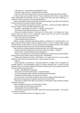 —¡Oh, preciosa! —exclamó Bud, restregándose la cara. 
—¿He hecho algo mal, Bud? —preguntó ella en voz baja. 
—¡No! No, no has hecho nada mal. Por eso es por lo que no podías decírmelo, ¿verdad? 
Al darse cuenta de que podía salvar la Tierra arrojándose ella misma al fuego, Atenea había comprendido de inmediato cuál era su deber. Pero temía que Bud la detuviera... y entonces la Tierra se perdiera. Y eso no podía permitirlo. 
Atenea sabía todo eso desde el principio. Se había enfrentado a ese dilema enrevesado en el mismo momento en el que la habían encendido. 
—No es de extrañar que estuvieras confusa —dijo Bud—. Tendrías que haber hablado de ello con nosotros. Tenías que haber hablado conmigo. 
—No podía —dijo Atenea, que vaciló—. Yo significo mucho para ti. 
—Por supuesto que significas mucho para mí, Atenea... 
—Estoy aquí contigo mientras tu hijo está en la Tierra. Aquí, en el espacio, yo soy tu familia. Como una hija. Yo eso lo comprendo, ¿sabes, Bud? Por eso es por lo que podías sentirte tentado de salvarme a pesar de todo. 
—Y por eso creíste que te detendría. 
—Tenía miedo de que lo hicieras, sí. 
Mikhail y Eugene mantenían expresiones graves y prudentes en la pantalla táctil. Si en algún momento Atenea había creído que podía sustituir a un hijo o suponer algún tipo de recompensa por el aislamiento, es que su captación de la psicología humana era tan endeble como su sentido de la ética. Pero no era ese el momento de decírselo. 
Bud sintió que su corazón dolorido se partía otro poco más. Pobre Atenea, pensó. 
—Preciosa, yo jamás te detendría a la hora de cumplir con tu deber —dijo Bud. 
—Gracias, Bud —contestó Atenea tras una larga pausa. 
—Atenea, recuerda que hay una copia de ti codificada en la onda expansiva del Extirpador. Puede que vivas para siempre, pase lo que pase hoy —dijo Mikhail. 
—Puede que sobreviva esa copia —dijo Atenea—. La copia. Pero esa no soy yo, doctor Martynov. Faltan menos de treinta minutos —repuso Atenea con calma. 
—Atenea... 
—Estoy colocada correctamente y lista para ponerme a trabajar, Bud. A propósito, he enviado órdenes a mis procesadores locales. El escudo continuará con su función incluso después de que mis funciones cognitivas centrales se hayan caído. Eso os proporcionará unos cuantos minutos más de protección. 
—Gracias —dijo Mikhail con voz grave. 
—Bud, ¿formo parte ahora del equipo? —preguntó Atenea. 
—Sí, formas parte del equipo. Siempre has formado parte del equipo. 
—Siempre he sentido un gran entusiasmo por la misión. 
—Lo sé, preciosa. Lo has hecho siempre lo mejor que has podido. ¿Deseas algo más? 
Atenea hizo una pausa por un segundo; para ella era una eternidad. 
—Solo que me hables, Bud. Sabes que siempre he disfrutado mucho charlando contigo. Cuéntame cosas de ti. 
Bud se restregó la cara seria y se reclinó sobre el sillón. 
—Pero tú sabes ya muchas cosas acerca de mí. 
—Cuéntamelas otra vez de todos modos. 
—Vale. Nací en una granja. Eso lo sabes. Siempre fui el típico chico soñador... no es que se me notara al mirarme... 
Fueron los veintiocho minutos más largos de su vida. 
 