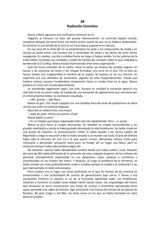 48 
Radiación Cerenkov 
Bisesa y Myra siguieron a la multitud en dirección al río. 
Llegaron al Támesis, no lejos del puente Hammersmith. La corriente bajaba crecida, caudalosa después de tanta lluvia. De hecho tenían suerte de que no se hubiera desbordado. Se sentaron la una al lado de la otra en un muro bajo y esperaron en silencio. 
En esa zona de la orilla del río se amontonaban los pubs y los restaurantes de moda y en verano se podía tomar una cerveza fría y contemplar los botes y las barcas de ocho remos navegando. En cambio, ese día o estaban hasta los topes o habían ardido. En los jardines de la orilla habían instalado una verdadera ciudad de tiendas de campaña sobre la que ondeaba la bandera de la Cruz Roja. Bisesa estaba impresionada ante tanta organización. 
Eran las horas centrales de la noche. Hacia el oeste, las afueras de Londres seguían en llamas y las columnas de humo y las chispas formaban una torre en el aire. Por el este las llamas lamían con irregularidad el hombro de la cúpula. Ni siquiera el río era inmune. Su superficie era una alfombra de escombros, algunos de ellos resplandecientes. Puede que hubiera incluso cuerpos hundiéndose lentamente hasta su tumba final en el agua. Bisesa prefería no mirar con mucho detenimiento. 
Le asombraba vagamente seguir con vida. Aunque en realidad la sensación general era más bien la de no sentir nada. Se trataba de una sensación de agotamiento que reconocía por el entrenamiento militar: la conmoción retardada. 
—¡Ah!, gracias —dijo Myra. 
Bisesa se giró. Una mujer cargada con una bandeja llena de tazas de poliestireno se abría camino por entre la multitud lánguida. 
Myra dio un sorbo e hizo una mueca. 
—Sopa de pollo. Hecha con polvos. ¡Puaj! 
Bisesa bebió un poco. 
—Es un milagro que hayan organizado todo esto tan rápidamente. Pero... sí, ¡puaj! 
Bisesa se giró hacia la ciudad destrozada. En realidad no estaba acostumbrada a las grandes metrópolis y jamás le había gustado demasiado la vida londinense. Se había criado en una granja de Cheshire. El entrenamiento militar la había llevado a las tierras baldías de Afganistán y luego la excursión a Mir la había lanzado a un mundo casi vacío. El piso de Chelsea había sido la herencia de una tía a la que quería mucho: demasiado valioso como para rechazarlo y demasiado ventajoso como para no fundar allí un hogar con Myra, pero su intención siempre había sido venderlo algún día. 
No obstante, apenas había abandonado Londres desde que había vuelto a casa. Después del vacío de Mir había disfrutado de la sensación de estar rodeada de gente, de los millones de personas cómodamente organizadas en sus despachos, casas, parques y carreteras o amontonados en los túneles del metro. Y después, al surgir el problema de la tormenta, se había sentido aun más profundamente unida a Londres porque la ciudad y la civilización a las que representaba se veían amenazadas. 
Pero Londres era un lugar con raíces profundas en el que los huesos de los muertos se amontonaban a una profundidad de cientos de generaciones bajo tierra. Y frente a esa perspectiva histórica ni siquiera la ira de la tormenta significaba nada. Los londinenses volverían a construir la ciudad como habían hecho tantas veces. Los arqueólogos del futuro que excavaran la tierra encontrarían una franja de cenizas y escombros aprisionada entre capas apretadas con siglos de historia: algo semejante a las franjas de cenizas de las épocas de Boudica, del gran fuego o del Blitz, las otras veces en las que se había intentado en vano destruir Londres.  