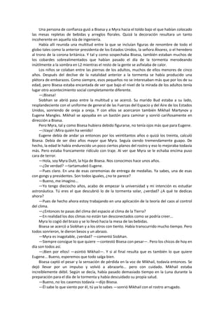 Una persona de confianza guió a Bisesa y a Myra hacia el toldo bajo el que habían colocado las mesas repletas de bebidas y arreglos florales. Quizá la decoración resultara un tanto incoherente en aquella isla de ingeniería. 
Había allí reunida una multitud entre la que se incluían figuras de renombre de todo el globo tales como la anterior presidenta de los Estados Unidos, la señora Álvarez, o el heredero al trono de la corona británica. Y tal y como sospechaba Bisesa, también estaban muchos de los cobardes sobrealimentados que habían pasado el día de la tormenta merodeando inútilmente a la sombra en L2 mientras el resto de la gente se asfixiaba de calor. 
Los niños se colaban entre las piernas de los adultos, muchos de ellos menores de cinco años. Después del declive de la natalidad anterior a la tormenta se había producido una plétora de embarazos. Como siempre, esos pequeños no se interesaban más que por los de su edad, pero Bisesa estaba encantada de ver que bajo el nivel de la mirada de los adultos tenía lugar otro acontecimiento social completamente diferente. 
—¡Bisesa! 
Siobhan se abrió paso entre la multitud y se acercó. Su marido Bud estaba a su lado, resplandeciente con el uniforme de general de las Fuerzas del Espacio y del Aire de los Estados Unidos, sonriendo de oreja a oreja. Y con ellos se acercaron también Mikhail Martynov y Eugene Mangles. Mikhail se apoyaba en un bastón para caminar y sonrió cariñosamente en dirección a Bisesa. 
Pero Myra, tal y como Bisesa hubiera debido figurarse, no tenía ojos más que para Eugene. 
—¡Vaya! ¡Mira quién ha venido! 
Eugene debía de andar ya entonces por los veintitantos años o quizá los treinta, calculó Bisesa. Debía de ser diez años mayor que Myra. Seguía siendo tremendamente guapo. De hecho, la edad le había endurecido un poco ciertos planos del rostro y eso lo mejoraba todavía más. Pero estaba francamente ridículo con traje. Al ver que Myra se le echaba encima puso cara de terror. 
—Hola, soy Myra Dutt, la hija de Bisesa. Nos conocimos hace unos años. 
—¿De verdad? —tartamudeó Eugene. 
—Pues claro. En una de esas ceremonias de entrega de medallas. Ya sabes, una de esas con gongs y presidentes. Son todos iguales, ¿no te parece? 
—Bueno, me imagino... 
—Yo tengo dieciocho años, acabo de empezar la universidad y mi intención es estudiar astronáutica. Tú eres el que descubrió lo de la tormenta solar, ¿verdad? ¿A qué te dedicas ahora? 
—Pues de hecho ahora estoy trabajando en una aplicación de la teoría del caos al control del clima. 
—¿Entonces te pasas del clima del espacio al clima de la Tierra? 
—En realidad los dos climas no están tan desconectados como se podría creer... 
Myra lo cogió del brazo y se lo llevó hacia la mesa de las bebidas. 
Bisesa se acercó a Siobhan y a los otros con tiento. Había transcurrido mucho tiempo. Pero todos sonrieron, le dieron besos y un abrazo. 
—Myra es inagotable, ¿verdad? —comentó Siobhan. 
—Siempre consigue lo que quiere —contestó Bisesa con pesar—. Pero los chicos de hoy en día son todos así. 
—¡Bien por ellos! —asintió Mikhail—. Y si al final resulta que es también lo que quiere Eugene... Bueno, esperemos que todo salga bien. 
Bisesa captó el pesar y la sensación de pérdida en la voz de Mikhail, todavía entonces. Se dejó llevar por un impulso y volvió a abrazarlo... pero con cuidado. Mikhail estaba increíblemente débil. Según se decía, había pasado demasiado tiempo en la Luna durante la preparación para el día de la tormenta y había descuidado su propia salud. 
—Bueno, no los casemos todavía —dijo Bisesa. 
—Él sabe lo que siento por él, tú ya lo sabes —sonrió Mikhail con el rostro arrugado.  