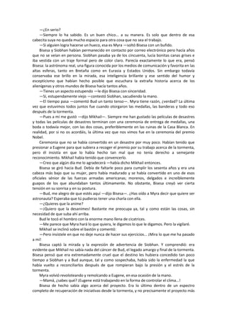 —¿En serio? 
—Siempre lo ha sabido. Es un buen chico... a su manera. Es solo que dentro de esa cabecita suya no queda mucho espacio para otra cosa que no sea el trabajo. 
—Si alguien logra hacerse un hueco, esa es Myra —soltó Bisesa con un bufido. 
Bisesa y Siobhan habían permanecido en contacto por correo electrónico pero hacía años que no se veían en persona. Siobhan pasaba ya de los cincuenta, lucía bonitas canas grises e iba vestida con un traje formal pero de color claro. Parecía exactamente lo que era, pensó Bisesa: la astrónoma real, una figura conocida por los medios de comunicación y favorita en las altas esferas, tanto en Bretaña como en Eurasia y Estados Unidos. Sin embargo todavía conservaba ese brillo en la mirada, esa inteligencia brillante y ese sentido del humor y escepticismo que habían hecho posible que escuchara la extraña historia acerca de los alienígenas y otros mundos de Bisesa hacía tantos años. 
—Tienes un aspecto estupendo —le dijo Bisesa con sinceridad. 
—Sí, estupendamente viejo —contestó Siobhan, sacudiendo la mano. 
—El tiempo pasa —comentó Bud un tanto tenso—. Myra tiene razón, ¿verdad? La última vez que estuvimos todos juntos fue cuando otorgaron las medallas, las banderas y todo eso después de la tormenta. 
—Pues a mí me gustó —dijo Mikhail—. Siempre me han gustado las películas de desastres y todas las películas de desastres terminan con una ceremonia de entrega de medallas, una boda o todavía mejor, con las dos cosas, preferiblemente en las ruinas de la Casa Blanca. En realidad, por si no os acordáis, la última vez que nos vimos fue en la ceremonia del premio Nobel. 
Ceremonia que no se había convertido en un desastre por muy poco. Habían tenido que presionar a Eugene para que subiera a recoger el premio por su trabajo acerca de la tormenta, pero él insistía en que lo había hecho tan mal que no tenía derecho a semejante reconocimiento. Mikhail había tenido que convencerlo. 
—Creo que algún día me lo agradecerá —había dicho Mikhail entonces. 
Bisesa se giró hacia Bud. Debía de faltarle poco para cumplir los sesenta años y era una cabeza más bajo que su mujer, pero había madurado y se había convertido en uno de esos oficiales sénior de las fuerzas armadas americanas; morenos, delgados e increíblemente guapos de los que abundaban tantos últimamente. No obstante, Bisesa creyó ver cierta tensión en su sonrisa y en su postura. 
—Bud, me alegro de que estés aquí —dijo Bisesa—. ¿Has oído a Myra decir que quiere ser astronauta? Esperaba que tú pudieras tener una charla con ella. 
—¿Quieres que la anime? 
—¡Quiero que la desanimes! Bastante me preocupa ya, tal y como están las cosas, sin necesidad de que suba ahí arriba. 
Bud le tocó el hombro con la enorme mano llena de cicatrices. 
—Me parece que Myra hará lo que quiera, le digamos lo que le digamos. Pero la vigilaré. 
Mikhail se inclinó sobre el bastón y comentó: 
—Pero insístele en que no deje nunca de hacer sus ejercicios... ¡Mira lo que me ha pasado a mí! 
Bisesa captó la mirada y la expresión de advertencia de Siobhan. Y comprendió: era evidente que Mikhail no sabía nada del cáncer de Bud, el legado amargo y final de la tormenta. Bisesa pensó que era extremadamente cruel que el destino les hubiera concedido tan poco tiempo a Siobhan y a Bud aunque, tal y como sospechaba, había sido la enfermedad la que había vuelto a reconciliarlos después de que rompieran bajo la presión y el estrés de la tormenta. 
Myra volvió revoloteando y remolcando a Eugene, en esa ocasión de la mano. 
—Mamá, ¿sabes qué? ¡Eugene está trabajando en la forma de controlar el clima...! 
Bisesa de hecho sabía algo acerca del proyecto. Era lo último dentro de un espectro completo de recuperación de iniciativas desde la tormenta, y no precisamente el proyecto más  