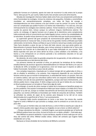 población humana en el planeta, aparte de tratar de reconstruir la vida entera de la propia Tierra. Solo que por fin, por suerte, había mucha más sensatez acerca de cómo hacerlo. 
Décadas de investigación intensiva habían dado como fruto una comprensión profunda de cómo funcionaban las ecologías. Incluso los sistemas más pequeños, limitados y constreñidos, resultaban ser extraordinariamente complejos, con redes de flujos de energía e interdependencias con otros sistemas a los que comían o que les comían. En suma: las redes eran tan complicadas que podían frustrar a la mente más matemática. Y no solo eso, sino que intrínsecamente las ecologías eran sistemas caóticos. Tenían tendencia a hundirse y a florecer cuando les parecía bien, incluso aunque no sufrieran ninguna interferencia exterior. Por suerte, sin embargo, el ingenio humano con el apoyo de la electrónica como complemento había acelerado tanto el conocimiento que había llegado incluso a excluir las complejidades de la naturaleza. Se podía incluso dominar el caos, no hacía falta más que mucho procesamiento. 
La supervisión general del gran proyecto de ecoreconstrucción global se había dejado metafóricamente en manos de Tales, el único de las tres grandes mentes artificiales que había sobrevivido a la tormenta. Bisesa confiaba en que el entorno natural que estaba construyendo Tales fuera duradero a pesar de que no fuera del todo natural, cosa que jamás podría ser. Naturalmente el proceso llevaría décadas, pero incluso entonces la biosfera de la Tierra solo recuperaría una fracción de la diversidad de la que había disfrutado en una ocasión. Pero Bisesa esperaba vivir para ver cómo abrían las Arcas y cómo soltaban a los elefantes, a los leones y a los chimpancés en un entorno parecido a las condiciones naturales en las que habían vivido anteriormente. 
No obstante, de entre todos los grandes proyectos de recuperación, el más ambicioso y el más controvertido era el del dominio del clima. 
Los primeros intentos de controlar el clima, en particular las tentativas de los militares estadounidenses de provocar aguaceros desestabilizadores en Vietnam del Norte y en Laos en la década de 1970, se basaban en la ignorancia y eran tan torpes que ni siquiera se sabía si habían funcionado. Hacía falta un poco más de sutileza. 
Una compleja maquinaria, impulsada por la colosal energía del sol, gobernaba el clima; a ella se añadían la atmósfera y los océanos. Esta maquinaria dependía de una multitud de factores entre los que se incluían la temperatura, la velocidad del viento y la presión. Pero era un sistema caótico, solo que esa naturaleza caótica tenía una exquisita sensibilidad. Bastaba con cambiar uno solo de esos parámetros reguladores, aunque solo fuera mínimamente, y los efectos podían durar a largo plazo. El dicho antiguo acerca de que el aleteo de una mariposa en Brasil puede provocar un tornado en Texas tiene algo de razón. 
Sin embargo, el asunto de cómo manejar el aleteo de la mariposa en beneficio propio era ya otro problema. Para ajustar la temperatura había que lanzar espejos a la órbita de la Tierra y desviar la luz del sol, aunque se trataba naturalmente de hermanas del escudo mucho más pequeñas. Los vientos artificiales se levantaban por medio de conjuntos de turbinas. También se utilizaban las estelas de vapor de los aviones para bloquear la luz del sol en zonas determinadas de la superficie de la Tierra. Y así sucesivamente. 
Por supuesto había mucho escepticismo en torno a ese tema. Ese mismo día, cuando Eugene le contó a Mikhail en qué consistía su trabajo, este le contestó en un tono de voz un poco alto: 
—¡O sea que un hombre roba una nube de lluvia y a otro le falla la cosecha por culpa de la sequía! ¿Cómo puedes estar seguro de que tus tinglados no van a tener un efecto adverso? 
—Porque calculamos los efectos —contestó Eugene, que parecía perplejo por el hecho de que Mikhail pudiera hacer esa crítica. Se tocó la frente con un dedo y añadió—: Está todo aquí. 
Pero Mikhail no pareció satisfecho. A juicio de Bisesa, aquello no tenía nada que ver con la ética del control del clima: Mikhail estaba celoso. Celoso del contacto que Eugene había establecido con su hija. 
Bud puso un brazo alrededor de los hombros de Mikhail y comentó:  