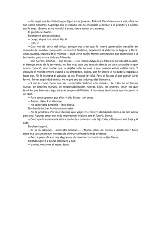 —No dejes que te afecte lo que digan estos jóvenes, Mikhail. Para bien o para mal, ellos no son como nosotros. Supongo que el escudo les ha enseñado a pensar a lo grande y a salirse con la suya. ¡Bueno, es su mundo! Vamos, ven a tomar una cerveza. 
El grupito se dividió. 
Siobhan se acercó a Bisesa. 
—¡Vaya, sí que ha crecido Myra! 
—¡Oh, sí! 
—Casi me da pena del chico, aunque no creo que la nueva generación necesite en absoluto de nuestra compasión —comentó Siobhan, desviando la vista hacia Eugene y Myra: altos, guapos, seguros de sí mismos—. Bud tiene razón. Hemos conseguido que sobrevivan a la tormenta, pero ahora todo es diferente. 
—Son fuertes, Siobhan —dijo Bisesa—. O al menos Myra lo es. Para ella su vida del pasado, el tiempo antes de la tormenta, no fue más que una traición detrás de otra: un padre al que nunca conoció, una madre que la dejaba sola en casa y que cuando volvió estaba loca. Y después el mundo entero estalló a su alrededor. Bueno, por fin ahora le ha dado la espalda a todo eso. No le interesa el pasado, ya no. Porque le falló. Pero al futuro sí que puede darle forma. Tú ves seguridad en ella. Yo lo que veo es la dureza del diamante. 
—Y así es como tiene que ser —contestó Siobhan con calma—. Se trata de un futuro nuevo, de desafíos nuevos, de responsabilidades nuevas. Ellos, los jóvenes, serán los que tendrán que hacerse cargo de esas responsabilidades. Y nosotros tendremos que hacernos a un lado. 
—Para preocuparnos por ellos —dijo Bisesa con pesar. 
—Bueno, claro. Eso siempre. 
—No soportaría perderla —dijo Bisesa. 
Siobhan le tocó el hombro y contestó: 
—No la perderás. Por muy deprisa que viaje. Os conozco demasiado bien a las dos como para eso. Algunas cosas son más importantes incluso que el futuro, Bisesa. 
—Creo que la ceremonia está a punto de comenzar —le dijo Tales a Bisesa en voz baja y al oído. 
Siobhan suspiró. 
—Sí, ya lo sabemos —contestó Siobhan—. ¿Nunca echas de menos a Aristóteles? Tales tiene esa costumbre tan molesta de afirmar siempre lo más evidente. 
—Pero a pesar de eso nos alegramos de tenerlo con nosotros —dijo Bisesa. 
Siobhan agarró a Bisesa del brazo y dijo: 
—Vamos, ven a ver el espectáculo. 
 