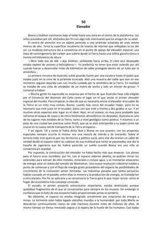 50 
Elevador 
Bisesa y Siobhan caminaron bajo el toldo hasta una zona en el centro de la plataforma. Los niños pululaban por allí, distraídos por fin con algo más interesante que los amigos de su edad. 
El centro de atención era un objeto parecido a una pirámide achatada de unos veinte metros de alto. Tenía la superficie recubierta de losetas de mármol que reflejaban la luz del sol. La modesta estructura iba a convertirse en el punto de apoyo del elevador espacial; una línea de nanoingeniería del carbón que subiría desde la Tierra hasta una órbita geosíncrónica a treinta mil kilómetros de altura. 
—Mira todo eso de allá —dijo Siobhan, señalando hacia arriba. El cielo azul despejado estaba repleto de aviones y helicópteros—. Yo preferiría no tener que estar volando por ahí cuando fueran a desenrollar miles de kilómetros de cable protegido dentro de un tubo por la atmósfera... 
La primera ministra de Australia subió pisando fuerte por una escalera hasta el podio que estaba justo en la cima de la pirámide truncada. Alzó una muestra del cable que aún en ese momento seguían dejando caer con mucho cuidado por la atmósfera de la Tierra. En realidad se trataba de una cinta de alrededor de un metro de ancho y solo un micrón de grosor. Y comenzó a hablar: 
—Mucha gente ha expresado su sorpresa por el hecho de que Australia haya sido elegido por el Consorcio del Ascensor del Cielo como el lugar en el que anclar el primer elevador espacial del mundo. Para empezar, la idea de que es necesario anclar el elevador al ecuador de la Tierra es un mito muy común. Bueno, cuanto más cerca del ecuador mejor, pero no es necesario que esté justo en el ecuador; basta con que esté a treinta y dos grados al sur. Y en muchos otros aspectos este lugar es el ideal. Aquí, en el océano, es muy poco probable que suframos el ataque de rayos o de otros fenómenos atmosféricos no deseados. Australia es uno de los lugares más estables de la Tierra, tanto a nivel geológico como político. Y estamos a un paso de una ciudad tan preciosa como Perth, que ya se está anticipando a su papel como eje crucial en la nueva red de transporte de la Tierra al espacio... 
Y así siguió. Tal y como le había dicho Bud a Bisesa en una ocasión, con los proyectos espaciales siempre ocurría lo mismo: era una mezcla de mierda y de maravilla. Sobre el terreno todo eran guerras por los territorios y política sucia, pero ese día tirarían un cable de verdad desde el espacio sobre las cabezas de esa multitud que tanto se pavoneaba; ese día la hazaña de ingeniería que les habría parecido un sueño cuando Bisesa era una niña se convertiría en realidad. 
Por supuesto, la construcción del elevador no había hecho más que empezar. Los planes para el futuro eran increíbles: por fin, con el espacio exterior abierto, se podrían minar los asteroides para extraer de ellos metales, minerales e incluso agua, y se montarían estaciones de energía solar en órbita del tamaño de Manhattan. Una nueva revolución industrial estaba a punto de comenzar y con el flujo de energía gratis procedente del espacio las posibilidades de crecimiento de la civilización serían ilimitadas. Las industrias pesadas que tantos perjuicios habían causado en el pasado, entre ellas la minería y la producción de energía, se trasladarían a otro planeta. Por fin se valoraría y se conservaría la Tierra para lo que mejor servía: como el hogar del ecosistema más complejo conocido. 
El escudo, el primer proyecto astronáutico importante, estaba destrozado aunque quedaban fragmentos de él que se conservarían para siempre en los museos. Sin embargo la confianza que el éxito de ese proyecto había proporcionado jamás se perdería. 
No obstante, el espacio no estaba integrado únicamente por estaciones de energía y minas. La tormenta solar había legado extraños mundos a la humanidad: por todo Marte se descubrían continuamente restos de vida inactivos durante miles de millones de años. Al mismo tiempo un Venus renovado seguía a la espera de la huella de los humanos. Casi todas  