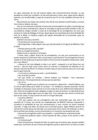 las capas sofocantes de aire del planeta habían sido convenientemente barridas. Lo que quedaba era estéril por completo y se iba enfriando poco a poco, pero, según decían algunos expertos, era terraformable y capaz de convertirse por fin en una verdadera hermana de la Tierra. 
Naturalmente que había más estrellas más allá de esos planetas transformados y muchos más misterios todavía más lejos. 
Pero en ese momento el quid de la historia de la humanidad era el cable y la pirámide que le servía de ancla; pirámide que a Bisesa le recordaba al zigurat que había visitado en Mir, en una Babilonia antigua revivida a través de la tecnología de los primogénitos, los seres que conocían el modo de doblegar el tiempo. Aquel zigurat era el prototipo de la torre de Babel del mito de la Biblia, la metáfora original del orgullo desmedido de la humanidad, capaz de desafiar a los dioses. 
Siobhan la escrutó y comentó: 
—Un penique por tus pensamientos. 
—Me preguntaba si habrá alguien aquí que esté pensando en el zigurat de Babilonia. Pero lo dudo. 
—Siempre piensas en Mir, ¿verdad? 
Bisesa se encogió de hombros. 
Siobhan le dio un apretón en el hombro. 
—Tenías razón, ¿sabes? Acerca de los primogénitos. Los ojos que encontramos en los puntos troyanos lo confirmaron. Bien, así que ahora, ¿qué hacemos? Los primogénitos hicieron estallar el sol de modo que se quemara toda la Tierra y encima se quedaron observando. ¿Qué son, unos sádicos? 
—¿Nunca te has visto obligada a matar a un ratón? —preguntó a su vez Bisesa con una sonrisa—. ¿No has oído nunca contar cómo se controla a la población de elefantes en los parques naturales de África? Te rompe el corazón cada vez que lo piensas, pero aun así es algo que se sigue haciendo. 
—Y no te das la vuelta para no verlo —asintió Siobhan. 
—No, no te das la vuelta. 
—Así que tienen un conflicto —afirmó Siobhan con frialdad—. Pero intentaron exterminarnos. Y el arrepentimiento no hace que eso esté bien. 
—No, así es. 
—Y tampoco significa que la próxima vez no vayamos a detenerlos —añadió Siobhan, que se inclinó sobre Bisesa para añadir en voz baja—: En realidad los estamos buscando. Hemos instalado un telescopio nuevo enorme en la cara oculta de la Luna. Mikhail está trabajando en ello. Hasta los primogénitos están obligados a seguir las leyes de la física: no cabe duda de que tienen que haber dejado algún rastro en algún sitio. Y por supuesto esos rastros no tienen por qué ser tan sutiles. Es solo cuestión de mirar en el lugar adecuado. 
—¿A qué te refieres? 
—¿Por qué suponer que los primogénitos solo han intervenido aquí, esta vez? ¿Te acuerdas de S Fornax, esa estrella tan resplandeciente de Mikhail? Estamos empezando a considerar la posibilidad de que ese acontecimiento y otros muchos no fueran tampoco naturales. Y luego está Altair, de donde vino el anómalo joviano. Según Mikhail, durante las últimas tres cuartas partes de este siglo una cuarta parte de las novas más brillantes, es decir, de las estrellas que estallan, se han concentrado en un rinconcito muy pequeño del cielo. 
—Así que los primogénitos están muy ocupados —comentó Bisesa, respirando hondo. 
—Y puede que podamos captar a otros huyendo de ellos, aunque no los veamos a ellos directamente. 
—¿Y entonces qué? 
—Que los buscaremos. Después de todo, se supone que no estamos aquí. Aunque también puede que una facción de esos mismos primogénitos quisiera advertirnos y lo hiciera a través  