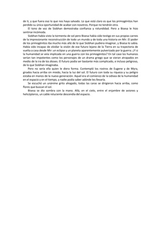 de ti, y que fuera eso lo que nos haya salvado. Lo que está claro es que los primogénitos han perdido su única oportunidad de acabar con nosotros. Porque no tendrán otra. 
El tono de voz de Siobhan demostraba confianza y rotundidad. Pero a Bisesa le hizo sentirse incómoda. 
Siobhan había visto la tormenta de sol pero Bisesa había sido testigo en sus propias carnes de la impresionante reconstrucción de todo un mundo y de toda una historia en Mir. El poder de los primogénitos iba mucho más allá de lo que Siobhan pudiera imaginar, y Bisesa lo sabía. Había sido incapaz de olvidar la visión de ese futuro lejano de la Tierra en su trayectoria de vuelta a casa desde Mir: un eclipse y un planeta aparentemente pulverizado por la guerra. ¿Y si la humanidad se veía implicada en una guerra con los primogénitos? En tal caso los humanos serían tan impotentes como los personajes de un drama griego que se vieran atrapados en medio de la ira de los dioses. El futuro podía ser bastante más complicado, e incluso peligroso, de lo que Siobhan imaginaba. 
Pero no sería ella quien le diera forma. Contempló los rostros de Eugene y de Myra, girados hacia arriba sin miedo, hacia la luz del sol. El futuro con toda su riqueza y su peligro estaba en manos de la nueva generación. Aquel era el comienzo de la odisea de la humanidad en el espacio y en el tiempo, y nadie podía saber adónde les llevaría. 
Se escuchó un unánime grito ahogado, todas las caras se dirigieron hacia arriba, como flores que buscan el sol. 
Bisesa se dio sombra con la mano. Allá, en el cielo, entre el enjambre de aviones y helicópteros, un cable reluciente descendía del espacio. 
 