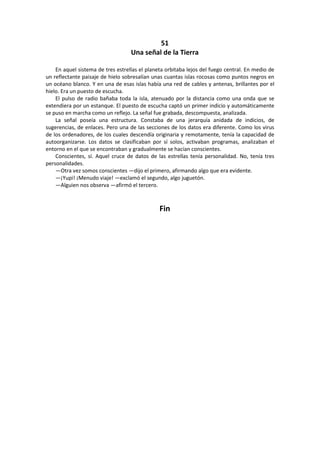 51 
Una señal de la Tierra 
En aquel sistema de tres estrellas el planeta orbitaba lejos del fuego central. En medio de un reflectante paisaje de hielo sobresalían unas cuantas islas rocosas como puntos negros en un océano blanco. Y en una de esas islas había una red de cables y antenas, brillantes por el hielo. Era un puesto de escucha. 
El pulso de radio bañaba toda la isla, atenuado por la distancia como una onda que se extendiera por un estanque. El puesto de escucha captó un primer indicio y automáticamente se puso en marcha como un reflejo. La señal fue grabada, descompuesta, analizada. 
La señal poseía una estructura. Constaba de una jerarquía anidada de indicios, de sugerencias, de enlaces. Pero una de las secciones de los datos era diferente. Como los virus de los ordenadores, de los cuales descendía originaria y remotamente, tenía la capacidad de autoorganizarse. Los datos se clasificaban por sí solos, activaban programas, analizaban el entorno en el que se encontraban y gradualmente se hacían conscientes. 
Conscientes, sí. Aquel cruce de datos de las estrellas tenía personalidad. No, tenía tres personalidades. 
—Otra vez somos conscientes —dijo el primero, afirmando algo que era evidente. 
—¡Yupi! ¡Menudo viaje! —exclamó el segundo, algo juguetón. 
—Alguien nos observa —afirmó el tercero. 
Fin 
 