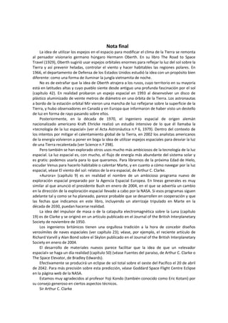 Nota final 
La idea de utilizar los espejos en el espacio para modificar el clima de la Tierra se remonta al pensador visionario germano húngaro Hermann Oberth. En su libro The Road to Space Travel (1929), Oberth sugirió usar espejos orbitales enormes para reflejar la luz del sol sobre la Tierra y así prevenir heladas, controlar el viento y hacer habitables las regiones polares. En 1966, el departamento de Defensa de los Estados Unidos estudió la idea con un propósito bien diferente: como una forma de iluminar la jungla vietnamita de noche. 
No es de extrañar que la idea de Oberth atrajera a los rusos, cuyo territorio en su mayoría está en latitudes altas y cuyo pueblo siente desde antiguo una profunda fascinación por el sol (capítulo 42). En realidad probaron un espejo espacial en 1993 al desenvolver un disco de plástico aluminizado de veinte metros de diámetro en una órbita de la Tierra. Los astronautas a bordo de la estación orbital Mir vieron una mancha de luz reflejarse sobre la superficie de la Tierra, y hubo observadores en Canadá y en Europa que informaron de haber visto un destello de luz en forma de rayo pasando sobre ellos. 
Posteriormente, en la década de 1970, el ingeniero espacial de origen alemán nacionalizado americano Kraft Ehricke realizó un estudio intensivo de lo que él llamaba la «tecnología de la luz espacial» (ver el Acta Astronáutica n.º 6, 1979). Dentro del contexto de los intentos por mitigar el calentamiento global de la Tierra, en 2002 los analistas americanos de la energía volvieron a poner en boga la idea de utilizar espejos espaciales para desviar la luz de una Tierra recalentada (ver Science n.º 298). 
Pero también se han explorado otros usos mucho más ambiciosos de la tecnología de la luz espacial. La luz espacial es, con mucho, el flujo de energía más abundante del sistema solar y es gratis: podemos usarla para lo que queramos. Para librarnos de la próxima Edad de Hielo, escudar Venus para hacerlo habitable o calentar Marte, y en cuanto a cómo navegar por la luz espacial, véase El viento del sol: relatos de la era espacial, de Arthur C. Clarke. 
«Aurora» (capítulo 9) es en realidad el nombre de un ambicioso programa nuevo de exploración espacial preparado por la Agencia Espacial Europea. En líneas generales es muy similar al que anunció el presidente Bush en enero de 2004, en el que se advertía un cambio en la dirección de la exploración espacial llevado a cabo por la NASA. Si esos programas siguen adelante tal y como se ha planeado, parece probable que se desarrollen en cooperación y que las fechas que indicamos en este libro, incluyendo un aterrizaje tripulado en Marte en la década de 2030, puedan hacerse realidad. 
La idea del impulsor de masa o de la catapulta electromagnética sobre la Luna (capítulo 19) es de Clarke y se originó en un artículo publicado en el Journal of the British Interplanetary Society de noviembre de 1950. 
Los ingenieros británicos tienen una orgullosa tradición a la hora de concebir diseños verosímiles de naves espaciales (ver capítulo 23); véase, por ejemplo, el reciente artículo de Richard Varvill y Alan Bond sobre el Skylon publicado en el Journal of the British Interplanetary Society en enero de 2004. 
El desarrollo de materiales nuevos parece facilitar que la idea de que un «elevador espacial» se haga un día realidad (capítulo 50) (véase Fuentes del paraíso, de Arthur C. Clarke o The Space Elevator, de Bradley Edwards). 
Efectivamente se producirá un eclipse de sol total sobre el oeste del Pacífico el 20 de abril de 2042. Para más precisión sobre esta predicción, véase Goddard Space Flight Centre Eclipse en la página web de la NASA. 
Estamos muy agradecidos al profesor Yoji Kondo (también conocido como Eric Kotani) por su consejo generoso en ciertos aspectos técnicos. 
Sir Arthur C. Clarke  
