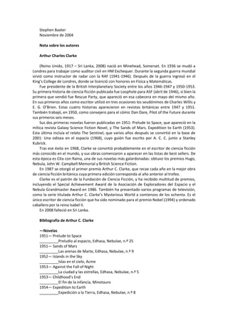 Stephen Baxter 
Noviembre de 2004 
Nota sobre los autores 
Arthur Charles Clarke 
(Reino Unido, 1917 – Sri Lanka, 2008) nació en Minehead, Somerset. En 1936 se mudó a Londres para trabajar como auditor civil en HM Exchequer. Durante la segunda guerra mundial sirvió como instructor de radar con la RAF (1941-1946). Después de la guerra ingresó en el King’s College de Londres, donde se licenció con honores en Física y Matemáticas. 
Fue presidente de la British Interplanetary Society entre los años 1946-1947 y 1950-1953. Su primera historia de ciencia ficción publicada fue Loophole para ASF (abril de 1946), si bien la primera que vendió fue Rescue Party, que apareció en esa cabecera en mayo del mismo año. En sus primeros años como escritor utilizó en tres ocasiones los seudónimos de Charles Willis y E. G. O’Brien. Estas cuatro historias aparecieron en revistas británicas entre 1947 y 1951. También trabajó, en 1950, como consejero para el cómic Dan Dare, Pilot of the Future durante sus primeros seis meses. 
Sus dos primeras novelas fueron publicadas en 1951: Prelude to Space, que apareció en la mítica revista Galaxy Science Fiction Novel, y The Sands of Mars. Expedition to Earth (1953). Esta última incluía el relato The Sentinel, que varios años después se convirtió en la base de 2001: Una odisea en el espacio (1968), cuyo guión fue escrito por A. C. C. junto a Stanley Kubrick. 
Tras ese éxito en 1968, Clarke se convirtió probablemente en el escritor de ciencia ficción más conocido en el mundo, y sus obras comenzaron a aparecer en las listas de best sellers. De esta época es Cita con Rama, una de sus novelas más galardonadas: obtuvo los premios Hugo, Nebula, John W. Campbell Memorial y British Science Fiction. 
En 1987 se otorgó el primer premio Arthur C. Clarke, que recae cada año en la mejor obra de ciencia ficción británica cuya primera edición corresponda al año anterior al trofeo. 
Clarke es el patrón de la Fundación de Ciencia Ficción, y ha recibido multitud de premios, incluyendo el Special Achievement Award de la Asociación de Exploradores del Espacio y el Nebula Grandmaster Award en 1986. También ha presentado varios programas de televisión, como la serie titulada Arthur C. Clarke’s Mysterious World a comienzos de los ochenta. Es el único escritor de ciencia ficción que ha sido nominado para el premio Nobel (1994) y ordenado caballero por la reina Isabel II. 
En 2008 falleció en Sri Lanka. 
Bibliografía de Arthur C. Clarke 
—Novelas 
1951— Prelude to Space 
_________Preludio al espacio, Edhasa, Nebulae, n.º 25 
1951— Sands of Mars 
_________Las arenas de Marte, Edhasa, Nebulae, n.º 9 
1952— Islands in the Sky 
_________Islas en el cielo, Acme 
1953— Against the Fall of Night 
_________La ciudad y las estrellas, Edhasa, Nebulae, n.º 5 
1953— Childhood’s End 
_________El fin de la infancia, Minotauro 
1954— Expedition to Earth 
_________Expedición a la Tierra, Edhasa, Nebulae, n.º 8  