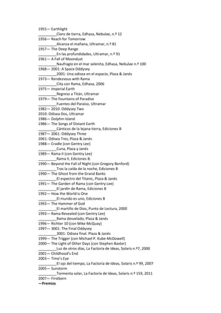 1955— Earthlight 
_________Claro de tierra, Edhasa, Nebulae, n.º 12 
1956— Reach for Tomorrow 
_________Alcanza el mañana, Ultramar, n.º 81 
1957— The Deep Range 
_________En las profundidades, Ultramar, n.º 91 
1961— A Fall of Moondust 
_________Naufragio en el mar selenita, Edhasa, Nebulae n.º 100 
1968— 2001: A Space Oddysey 
_________2001: Una odisea en el espacio, Plaza & Janés 
1973— Rendezvous with Rama 
_________Cita con Rama, Edhasa, 2006 
1975— Imperial Earth 
_________Regreso a Titán, Ultramar 
1979— The Fountains of Paradise 
_________Fuentes del Paraíso, Ultramar 
1982— 2010: Oddysey Two 
2010: Odisea Dos, Ultramar 
1986— Dolphin Island 
1986— The Songs of Distant Earth 
_________Cánticos de la lejana tierra, Ediciones B 
1987— 2061: Oddysey Three 
2061: Odisea Tres, Plaza & Janés 
1988— Cradle (con Gentry Lee) 
_________Cuna, Plaza y Janés 
1989— Rama II (con Gentry Lee) 
_________Rama II, Ediciones B. 
1990— Beyond the Fall of Night (con Gregory Benford) 
_________Tras la caída de la noche, Ediciones B 
1990— The Ghost from the Grand Banks 
_________El espectro del Titanic, Plaza & Janés 
1991— The Garden of Rama (con Gentry Lee) 
_________El jardín de Rama, Ediciones B 
1992— How the World is One 
_________El mundo es uno, Ediciones B 
1993— The Hammer of God 
_________El martillo de Dios, Punto de Lectura, 2000 
1993— Rama Revealed (con Gentry Lee) 
_________Rama desvelado, Plaza & Janés 
1996— Richter 10 (con Mike McQuay) 
1997— 3001: The Final Oddysey 
_________3001: Odisea final. Plaza & Janés 
1999— The Trigger (con Michael P. Kube-McDowell) 
2000— The Light of Other Days (con Stephen Baxter) 
_________Luz de otros días, La Factoría de Ideas, Solaris n.º7, 2000 
2001— Childhood’s End 
2003— Time’s Eye 
_________El ojo del tiempo, La Factoría de Ideas, Solaris n.º 99, 2007 
2005— Sunstorm 
_________Tormenta solar, La Factoría de Ideas, Solaris n.º 159, 2011 
2007— Firstborn 
—Premios  