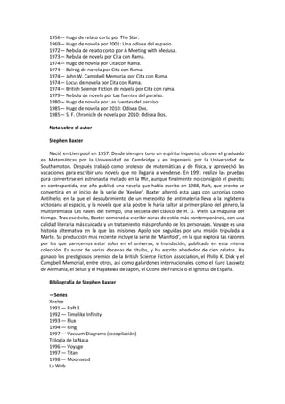 1956— Hugo de relato corto por The Star. 
1969— Hugo de novela por 2001: Una odisea del espacio. 
1972— Nebula de relato corto por A Meeting with Medusa. 
1973— Nebula de novela por Cita con Rama. 
1974— Hugo de novela por Cita con Rama. 
1974— Balrog de novela por Cita con Rama. 
1974— John W. Campbell Memorial por Cita con Rama. 
1974— Locus de novela por Cita con Rama. 
1974— British Science Fiction de novela por Cita con rama. 
1979— Nebula de novela por Las fuentes del paraíso. 
1980— Hugo de novela por Las fuentes del paraíso. 
1985— Hugo de novela por 2010: Odisea Dos. 
1985— S. F. Chronicle de novela por 2010: Odisea Dos. 
Nota sobre el autor 
Stephen Baxter 
Nació en Liverpool en 1957. Desde siempre tuvo un espíritu inquieto; obtuvo el graduado en Matemáticas por la Universidad de Cambridge y en Ingeniería por la Universidad de Southampton. Después trabajó como profesor de matemáticas y de física, y aprovechó las vacaciones para escribir una novela que no llegaría a venderse. En 1991 realizó las pruebas para convertirse en astronauta invitado en la Mir, aunque finalmente no consiguió el puesto; en contrapartida, ese año publicó una novela que había escrito en 1988, Raft, que pronto se convertiría en el inicio de la serie de ‘Xeelee’. Baxter alternó esta saga con ucronías como Antihielo, en la que el descubrimiento de un meteorito de antimateria lleva a la Inglaterra victoriana al espacio, y la novela que a la postre le haría saltar al primer plano del género, la multipremiada Las naves del tiempo, una secuela del clásico de H. G. Wells La máquina del tiempo. Tras ese éxito, Baxter comenzó a escribir obras de estilo más contemporáneo, con una calidad literaria más cuidada y un tratamiento más profundo de los personajes. Voyage es una historia alternativa en la que las misiones Apolo son seguidas por una misión tripulada a Marte. Su producción más reciente incluye la serie de ‘Manifold’, en la que explora las razones por las que parecemos estar solos en el universo, e Inundación, publicada en esta misma colección. Es autor de varias decenas de títulos, y ha escrito alrededor de cien relatos. Ha ganado los prestigiosos premios de la British Science Fiction Association, el Philip K. Dick y el Campbell Memorial, entre otros, así como galardones internacionales como el Kurd Lasswitz de Alemania, el Seiun y el Hayakawa de Japón, el Ozone de Francia o el Ignotus de España. 
Bibliografía de Stephen Baxter 
—Series 
Xeelee 
1991 — Raft 1 
1992 — Timelike Infinity 
1993 — Flux 
1994 — Ring 
1997 — Vacuum Diagrams (recopilación) 
Trilogía de la Nasa 
1996 — Voyage 
1997 — Titan 
1998 — Moonseed 
La Web  
