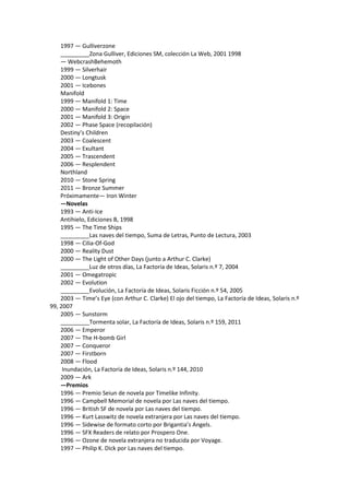1997 — Gulliverzone 
_________Zona Gulliver, Ediciones SM, colección La Web, 2001 1998 
— WebcrashBehemoth 
1999 — Silverhair 
2000 — Longtusk 
2001 — Icebones 
Manifold 
1999 — Manifold 1: Time 
2000 — Manifold 2: Space 
2001 — Manifold 3: Origin 
2002 — Phase Space (recopilación) 
Destiny’s Children 
2003 — Coalescent 
2004 — Exultant 
2005 — Trascendent 
2006 — Resplendent 
Northland 
2010 — Stone Spring 
2011 — Bronze Summer 
Próximamente— Iron Winter 
—Novelas 
1993 — Anti-Ice 
Antihielo, Ediciones B, 1998 
1995 — The Time Ships 
_________Las naves del tiempo, Suma de Letras, Punto de Lectura, 2003 
1998 — Cilia-Of-God 
2000 — Reality Dust 
2000 — The Light of Other Days (junto a Arthur C. Clarke) 
_________Luz de otros días, La Factoría de Ideas, Solaris n.º 7, 2004 
2001 — Omegatropic 
2002 — Evolution 
_________Evolución, La Factoría de Ideas, Solaris Ficción n.º 54, 2005 
2003 — Time’s Eye (con Arthur C. Clarke) El ojo del tiempo, La Factoría de Ideas, Solaris n.º 99, 2007 
2005 — Sunstorm 
_________Tormenta solar, La Factoría de Ideas, Solaris n.º 159, 2011 
2006 — Emperor 
2007 — The H-bomb Girl 
2007 — Conqueror 
2007 — Firstborn 
2008 — Flood 
Inundación, La Factoría de Ideas, Solaris n.º 144, 2010 
2009 — Ark 
—Premios 
1996 — Premio Seiun de novela por Timelike Infinity. 
1996 — Campbell Memorial de novela por Las naves del tiempo. 
1996 — British SF de novela por Las naves del tiempo. 
1996 — Kurt Lasswitz de novela extranjera por Las naves del tiempo. 
1996 — Sidewise de formato corto por Brigantia’s Angels. 
1996 — SFX Readers de relato por Prospero One. 
1996 — Ozone de novela extranjera no traducida por Voyage. 
1997 — Philip K. Dick por Las naves del tiempo.  