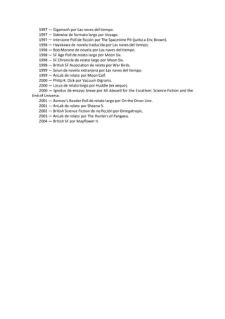 1997 — Gigamesh por Las naves del tiempo. 
1997 — Sidewise de formato largo por Voyage. 
1997 — Interzone Poll de ficción por The Spacetime Pit (junto a Eric Brown). 
1998 — Hayakawa de novela traducida por Las naves del tiempo. 
1998 — Bob Morane de novela por Las naves del tiempo. 
1998 — SF Age Poll de relato largo por Moon Six. 
1998 — SF Chronicle de relato largo por Moon Six. 
1998 — British SF Association de relato por War Birds. 
1999 — Seiun de novela extranjera por Las naves del tiempo. 
1999 — AnLab de relato por Moon Calf. 
2000 — Philip K. Dick por Vacuum Digrams. 
2000 — Locus de relato largo por Huddle (ex aequo). 
2000 — Ignotus de ensayo breve por All Aboard for the Escathon: Science Fiction and the End of Universe. 
2001 — Asimov’s Reader Poll de relato largo por On the Orion Line. 
2001 — AnLab de relato por Sheena 5. 
2002 — British Science Fiction de no ficción por Omegatropic. 
2003 — AnLab de relato por The Hunters of Pangaea. 
2004 — British SF por Mayflower II. 