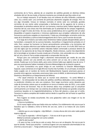continentes de la Tierra, además de un enjambre de satélites girando en distintas órbitas alrededor del sol. De ese modo, el Servicio mantenía una miríada de ojos fijos sobre el sol. 
Era un trabajo necesario. El sol llevaba cinco mil millones de años brillando y exhalando calor, luz y viento solar: una corriente de partículas altamente cargadas de energía. Pero no era algo inmutable. Incluso en tiempos normales el viento solar era racheado; grandes corrientes de ese viento salían proyectadas a borbotones de los agujeros de la corona y atravesaban la atmósfera exterior del sol. Los humanos, mientras tanto, habían logrado ver las manchas del sol, esas áreas más frías dominadas por la polaridad de los campos magnéticos, allá por el siglo IV antes de Cristo. De esas zonas problemáticas de la superficie del sol salían despedidas al espacio erupciones e inmensas explosiones que arrojaban radiaciones de alta frecuencia y partículas cargadas en movimiento. Y toda esa «climatología» arremetía contra las capas de la atmósfera y contra el electromagnetismo de la Tierra, que le servían de escudo. 
A lo largo de la historia casi todos estos fenómenos habían pasado desapercibidos para la humanidad, a excepción de las auroras boreales, maravillosa e irregularmente pintadas en el cielo. Pero, aunque los humanos no fueran personalmente vulnerables a las tormentas del espacio, los equipos eléctricos que habían desarrollado sí que lo eran. En el año 2037 hacía ya casi dos siglos que las corrientes solares inducidas habían comenzado a provocar dolores de cabeza en los operarios de las líneas de telégrafos. Desde entonces, cuanto más dependiente de la tecnología se tornaba el mundo creado por el hombre, más vulnerable era a las rabietas del sol, tal y como la Tierra estaba empezando a comprender día tras día. 
Porque para una civilización frágil y altamente interconectada por medio de una alta tecnología, convivir con una estrella era como convivir con un oso, tal y como se estaba viendo. Puede que no te hiciera daño, pero como mínimo había que vigilarlo muy de cerca. Y para eso precisamente habían instalado el Servicio Meteorológico de la estación espacial. 
La Unión Euroasiática era quien dirigía en ese momento la Estación Meteorológica Espacial, cuyos comienzos en el siglo XX eran mucho más humildes. En un principio, la estación había surgido con el nombre de Centro del Medioambiente Espacial americano gracias al acuerdo entre agencias nacionales americanas tales como la NASA, la Administración Nacional Oceánica y Atmosférica y el departamento de Defensa. 
—Por aquel entonces los datos que se reunían eran aleatorios —le contó Mikhail a Eugene—. Se entresacaban de los datos de satélites científicos dedicados a otros propósitos. La predicción climática era solo una conjetura. Pero luego ocurrieron varios desastres por culpa de tormentas solares que se sucedieron en torno al máximo solar de 2011, y eso acabó con esa forma de funcionar. Hoy en día tenemos datos muy completos que se actualizan continuamente y en tiempo real. Los sistemas de predicción del tiempo son grandes conjuntos numéricos basados en la magnetohidrodinámica, la física del plasma y cosas por el estilo. Tenemos la cadena completa del modelo teórico desde la superficie del sol hasta la superficie de la Tierra... 
Pero Eugene no estaba escuchando. Dio unos golpecitos sobre una imagen en luz de hidrógeno y afirmó: 
—Este es el problema. 
Era la nueva región activa que había visto esa mañana. Era visiblemente más oscura que la fotosfera que la rodeaba y tenía la forma de una ese, como si se tratara de una cicatriz horrible. 
—Admito que es una incógnita —dijo Mikhail—. A estas alturas del ciclo solar nadie podría esperar algo así. 
—Yo sí que lo esperaba —afirmó Eugene—. Y de eso es de lo que se trata. 
Mikhail se atrevió a preguntar con sumo cuidado: 
—¿Del fin del mundo? 
—Sí, pero no hoy. Lo de hoy es solo un aviso. Pero va a ser un desastre. Por eso es por lo que he venido. Tienes que avisarlos —continuó Eugene con una expresión atormentada en los enormes y oscuros ojos—. Tengo predicciones que incluyen las fechas.  