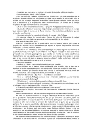 —Imagínate que caen rayos en miniatura alrededor de todas tus tablas de circuitos. 
—Eso no puede ser bueno —dijo Phillippa. 
—No. Las partículas cargadas también se han filtrado hasta las capas superiores de la atmósfera, y por el camino han ido soltando su carga; esa es la causa de que se haya visto la aurora. Por eso el campo magnético terrestre ha sufrido grandes cambios. Puede que sepas que la electricidad y el magnetismo están interrelacionados. Un cambio en el campo magnético da lugar a corrientes en los conductores. 
—¿Y así es como funcionan las dinamos? —preguntó Phillippa con cierta vacilación. 
—¡Sí, exacto! Al fluctuar, los campos magnéticos producen corrientes inmensas de energía que recorren todo el cuerpo de la Tierra misma... y los materiales conductores que se encuentra por el camino. 
—Como, por ejemplo, las redes de distribución de energía —dijo Phillippa. 
—O nuestros enlaces de comunicación. Cientos de miles de kilómetros de cables conductores, todos inundados de repente de corrientes variables de alto voltaje. 
—De acuerdo. ¿Y qué hacemos? 
—¿Hacer? ¿Cómo hacer? ¡No se puede hacer nada! —contestó Siobhan, para quien la pregunta era absurda. Incluso había tenido que reprimir el impulso antipático de soltar una carcajada—. ¡Estamos hablando del sol! 
Se trataba de una estrella cuya producción de energía en un solo segundo era mayor de lo que la humanidad podía lograr en un millón de años. Aquella eyección de masa solar había provocado una tormenta geomagnética que excedía con mucho las escalas establecidas habitualmente por los expertos y por los observadores pacientes del clima solar; en cambio para el sol no era más que un pequeño espasmo. ¿Hacer? Nadie podía hacer nada con respecto al sol, a excepción de apartarse de su camino. 
—Sentarnos a esperar. 
—¿Cuánto va a durar? —preguntó Phillippa con el ceño fruncido. 
—Nadie lo sabe. No ha habido ningún precedente, que yo sepa. Pero la masa de la eyección se mueve deprisa y enseguida nos sobrepasará. Puede que unas pocas horas más. 
—¡Pero tenemos que saberlo! No se trata solo de la electricidad; hay que pensar en muchas cosas más. Están las aguas residuales, el suministro de agua... 
—La barrera del Támesis —dijo Toby—. ¿Cuándo sube la marea? 
—No lo sé —contestó Phillippa, tomando nota—. Profesora McGorran, ¿podría tratar de concretar en una escala de tiempo? 
—Sí, lo intentaré —contestó Siobhan, que inmediatamente cortó la línea. 
—Por supuesto, lo más sensato sería construir un sistema un poco más robusto para que la próxima vez no nos coja desprevenidos —comentó Toby. 
—Sí, pero ¿desde cuándo los humanos hacemos lo más sensato? 
Siobhan siguió trabajando, pero cuanto más tiempo pasaba, más empeoraban las líneas de comunicación. 
Y ella se distraía cada vez más y más con las imágenes de lo que estaba sucediendo. 
Allí hubo una explosión inmensa en una gran tubería que atravesaba toda Europa y que era la que llevaba a Bretaña la mayor parte del gas que consumía. Las tuberías, como los cables, son también conductores de miles de kilómetros de longitud y las corrientes que se inducen en ellas incrementan la corrosión del material hasta el punto de que se puede perforar. Por lo general, las distintas tuberías se entierran a intervalos regulares para evitar problemas, pero esta tubería era una estructura muy moderna, construida con etileno para economizar, y por lo tanto ardía con mucha mayor facilidad. Atónita, Siobhan revisó las estadísticas que arrojaba el incidente: un muro de fuego de un kilómetro de ancho, árboles caídos a cientos de metros a la redonda, posiblemente cientos de muertos... Trató de imaginar lo que supondría semejante horror multiplicado por mil en todo el planeta. 
Y el problema no estaba afectando solo a los humanos y a sus sistemas tecnológicos. Eligió una noticia al azar acerca de una bandada de pájaros que aparentemente había perdido el  