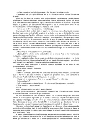 —Así que todavía no hay botellas de agua —dijo Bisesa en tono de pregunta. 
—Todavía no hay, no —contestó Linda, que se giró pensativa hacia el grifo del fregadero y lo abrió. 
Seguía sin salir agua. La tormenta solar había producido corrientes que a su vez habían provocado la corrosión de cientos de kilómetros de tuberías antiguas de Londres. De modo que, aunque funcionaran las bombas, seguía habiendo muchas zonas de la ciudad a las que no llegaría el agua hasta que los ingenieros no arreglaran la red de cañerías con la ayuda de los robots inteligentes con forma de pequeña molécula. Linda suspiró. 
—Parece que es otra vez una columna vertical de agua. 
En una esquina de la pantalla táctil de la pared se veía en ese momento una vista aérea de Londres. Superpuesto encima había un plano de la ciudad en el que se destacaban las zonas que seguían a oscuras. También había unos cuantos puntos luminosos que indicaban dónde se habían producido disturbios importantes, saqueos y otros desórdenes. Los asteriscos azules marcaban las posiciones de las columnas verticales de agua, la mayoría de ellas a lo largo de las orillas del Támesis. Para Bisesa, semejante demostración de la capacidad de recuperación de la ciudad antigua resultaba extrañamente conmovedora. Los celtas pescaban ya en el Támesis con sus barcas de mimbre mucho antes de que llegaran los romanos y fundaran Londres, y de repente durante aquella crisis los londinenses del siglo XXI se volvían otra vez hacia el río. 
Linda se miró las palmas de las manos, endurecidas. 
—¿Sabes, Bis? Yo sola me apaño bastante bien con la compra. Pero no me vendría nada mal que me ayudaras con el agua. 
—No —negó de inmediato Bisesa. Luego, pensándolo mejor, sacudió la cabeza—. Lo siento —se disculpó. Volvió la vista pensativa hacia Myra, que seguía absorta en su ópera horripilante de la pantalla táctil, y añadió—: Todavía no estoy preparada para salir. 
Linda, que seguía guardando la compra, comentó entonces con un tono de voz pretendidamente indiferente: 
—Le he pedido consejo a Aristóteles. 
—¿Sobre qué? 
—Sobre la agorafobia. Es mucho más común de lo que te puedas imaginar. Quiero decir que no hay modo de saber realmente si alguien está prisionero en su casa. ¡Jamás te lo encontrarías! Pero tiene tratamiento. Hay grupos de apoyo... 
—Lin, aprecio tu preocupación. Pero yo no soy agorafóbica. Y no estoy loca. 
—Entonces ¿qué...? 
—Solo necesito un poco más de tiempo —la interrumpió Bisesa con poca convicción. 
—Si me necesitas, cuenta conmigo. 
—Lo sé... 
Bisesa volvió a su vigilia con Myra y la pantalla táctil. 
Puede que no estuviera loca, pero tampoco podía contarle a Linda nada absolutamente acerca de las extrañas circunstancias que había vivido. 
No podía explicarle que había estado de patrulla con su unidad del ejército, realizando labores de pacificación en Afganistán; que de pronto se había visto arrojada fuera de los muros del espacio y del tiempo y que había tenido que construir una nueva vida en una tierra extraña hecha de retazos a la que habían llamado Mir; ni podía contarle que de alguna manera la habían devuelto a casa a través de un caleidoscopio de visiones todavía más extrañas. 
Y tampoco podía explicarle a su prima el detalle más raro de todos: el hecho de que estaba sirviendo en Afganistán el día 8 de junio de 2037 y, sin embargo, al día siguiente, el día de la tormenta, se encontraba en Londres, pero recordaba perfectamente haber vivido más de cinco años entre un día y otro. 
Al menos había conseguido volver con Myra, la hija a la que creía haber perdido. Solo que aquella Myra no había crecido más que un día mientras que para ella habían pasado años. Y Myra, que analizaba a su madre con la mirada perspicaz de una niña desatendida, sin duda  