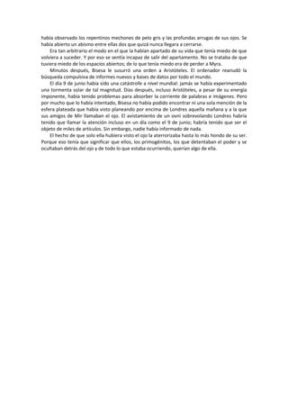 había observado los repentinos mechones de pelo gris y las profundas arrugas de sus ojos. Se había abierto un abismo entre ellas dos que quizá nunca llegara a cerrarse. 
Era tan arbitrario el modo en el que la habían apartado de su vida que tenía miedo de que volviera a suceder. Y por eso se sentía incapaz de salir del apartamento. No se trataba de que tuviera miedo de los espacios abiertos; de lo que tenía miedo era de perder a Myra. 
Minutos después, Bisesa le susurró una orden a Aristóteles. El ordenador reanudó la búsqueda compulsiva de informes nuevos y bases de datos por todo el mundo. 
El día 9 de junio había sido una catástrofe a nivel mundial: jamás se había experimentado una tormenta solar de tal magnitud. Días después, incluso Aristóteles, a pesar de su energía imponente, había tenido problemas para absorber la corriente de palabras e imágenes. Pero por mucho que lo había intentado, Bisesa no había podido encontrar ni una sola mención de la esfera plateada que había visto planeando por encima de Londres aquella mañana y a la que sus amigos de Mir llamaban el ojo. El avistamiento de un ovni sobrevolando Londres habría tenido que llamar la atención incluso en un día como el 9 de junio; habría tenido que ser el objeto de miles de artículos. Sin embargo, nadie había informado de nada. 
El hecho de que solo ella hubiera visto el ojo la aterrorizaba hasta lo más hondo de su ser. Porque eso tenía que significar que ellos, los primogénitos, los que detentaban el poder y se ocultaban detrás del ojo y de todo lo que estaba ocurriendo, querían algo de ella. 
 