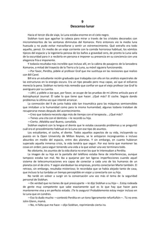 9 
Descenso lunar 
Hacia el tercer día de viaje, la Luna estaba enorme en el cielo negro. 
Siobhan tuvo que agachar la cabeza para mirar a través de los cristales decorados con micrometeoritos de las ventanas diminutas del Komarov. Pero entonces vio la media luna huesuda y no pudo evitar maravillarse y sentir un estremecimiento. Qué extraño era todo aquello, pensó. En medio de un viaje corriente con la comida horrorosa habitual, los vómitos típicos del espacio y la ingeniería penosa de los baños a gravedad cero, de pronto la Luna salía de la oscuridad para ir a recibirla en persona e imponer su presencia en su conciencia con una elegancia fría e imponente. 
Y todavía resultaba más increíble que incluso allí, en la cabina de pasajeros de la lanzadera Komarov, a mitad del trayecto de la Tierra a la Luna, su móvil siguiera funcionando. 
—Por favor, Perdita, pídele al profesor Graf que me sustituya en las revisiones que realizo con Bill Carel. 
Bill era un estudiante recién graduado que trabajaba con ella en los análisis espectrales de las estructuras en la energía oscura. Era un tipo pesado pero muy capaz, así que el esfuerzo merecía la pena. Siobhan no tenía más remedio que confiar en que el viejo profesor Joe Graf lo averiguara por su cuenta. 
—¡Ah!, y pídele a Joe que, por favor, se ocupe de las pruebas de mi último artículo para el Astrophysical Journal. Él sabe lo que tiene que hacer. ¿Qué más? El coche. Seguía dando problemas la última vez que intenté arrancar. 
La conmoción del 9 de junio había sido tan traumática para las máquinas semisensibles que imitaban a la humanidad como para la misma humanidad; algunas todavía trataban de recuperarse meses después del acontecimiento. 
—Creo que todavía necesita algo más de tiempo con el terapeuta... ¿Qué más? 
—Tienes una cita con el dentista —le recordó su hija. 
—Cierto. ¡Maldita sea! Bueno, cancélala. 
Siobhan exploró con la lengua el diente que le estaba causando problemas y se preguntó cuál era el procedimiento habitual en la Luna con ese tipo de asuntos. 
Los estudiantes, el coche, el diente. Todos aquellos aspectos de su vida, incluyendo su puesto en la Open University de Milton Keynes, se le antojaron incongruentes e incluso absurdos en medio del espacio, entre dos planetas. Y sin embargo, en cuanto hubieran superado aquella inmensa crisis, la vida tendría que seguir. Por eso tenía que mantener las cosas en orden; para seguir teniendo una vida a la que volver una vez terminara todo. 
No obstante, los asuntos de la vida diaria no eran los que le interesaban a Perdita. 
La imagen de su hija en la pantalla del teléfono estaba llena de interferencias, aunque tampoco estaba tan mal. No iba a quejarse por tan ligeras imperfecciones cuando aquel sistema de telecomunicaciones era capaz de conectar a cada uno de los humanos de un planeta con el de otro. Y según alardeaban las empresas, pronto conectarían Marte también. El retraso, sin embargo, resultaba misterioso; le recordaba que se había alejado tanto de casa, que incluso la luz tardaba un tiempo perceptible en viajar y conectarla con su hija. 
No tardó en volver a surgir en la conversación una vez más el tema de la seguridad personal de Siobhan. 
—De verdad que no tienes de qué preocuparte —le dijo Siobhan a su hija—. Estoy rodeada de gente muy competente que sabe exactamente qué es lo que hay que hacer para mantenerme viva y en perfecto estado. ¡Te lo aseguro! Probablemente estoy mejor incluso en la Luna que en Londres. 
—Eso lo dudo mucho —contestó Perdita en un tono ligeramente refunfuñón—. Tú no eres John Glenn, mamá. 
—No, ni falta que me hace —dijo Siobhan, reprimiendo cierta ira.  