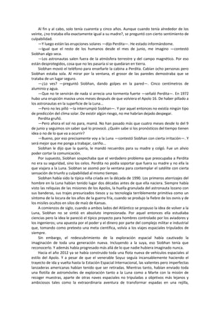 Al fin y al cabo, solo tenía cuarenta y cinco años. Aunque cuando tenía alrededor de los veinte, ¿no trataba ella exactamente igual a su madre?, se preguntó con cierto sentimiento de culpabilidad. 
—Y luego están las erupciones solares —dijo Perdita—. He estado informándome. 
—Igual que el resto de los humanos desde el mes de junio, me imagino —contestó Siobhan algo seca. 
—Los astronautas salen fuera de la atmósfera terrestre y del campo magnético. Por eso están desprotegidos, cosa que no les pasaría si se quedaran en tierra. 
Siobhan movió el teléfono para enseñarle la cabina a Perdita. Cabían ocho personas pero Siobhan estaba sola. Al mirar por la ventana, el grosor de las paredes demostraba que se trataba de un lugar seguro. 
—¿Lo ves? —preguntó Siobhan, dando golpes en la pared—. Cinco centímetros de aluminio y agua. 
—Que no te servirán de nada si arrecia una tormenta fuerte —señaló Perdita—. En 1972 hubo una erupción masiva unos meses después de que volviera el Apolo 16. De haber pillado a los astronautas en la superficie de la Luna... 
—Pero no les pilló —la interrumpió Siobhan—. Y por aquel entonces no existía ningún tipo de predicción del clima solar. De existir algún riesgo, no me habrían dejado despegar. 
Perdita gruñó. 
—Pero ahora el sol no para, mamá. No han pasado más que cuatro meses desde lo del 9 de junio y seguimos sin saber qué lo provocó. ¿Quién sabe si los pronósticos del tiempo tienen idea o no de lo que va a ocurrir? 
—Bueno, por eso precisamente voy a la Luna —contestó Siobhan con cierta irritación—. Y será mejor que me ponga a trabajar, cariño... 
Siobhan le dijo que la quería, le mandó recuerdos para su madre y colgó. Fue un alivio poder cortar la comunicación. 
Por supuesto, Siobhan sospechaba que el verdadero problema que preocupaba a Perdita no era su seguridad, sino los celos. Perdita no podía soportar que fuera su madre y no ella la que viajara a la Luna. Siobhan se asomó por la ventana para contemplar el satélite con cierta sensación de triunfo y culpabilidad al mismo tiempo. 
Siobhan había sido la típica niña criada en la década de 1990. Los primeros aterrizajes del hombre en la Luna habían tenido lugar dos décadas antes de que ella naciera. Siempre había visto las reliquias de las misiones de los Apolos, la huella granulada del astronauta lozano con sus banderas, sus trajes presurizados tiesos y su tecnología terriblemente primitiva como un síntoma de la locura de los años de la guerra fría, cuando se produjo la fiebre de los ovnis y de los misiles ocultos en silos de maíz de Kansas. 
A comienzos de siglo, cuando a ambos lados del Atlántico se propuso la idea de volver a la Luna, Siobhan no se sintió en absoluto impresionada. Por aquel entonces ella estudiaba ciencias pero la idea le pareció el típico proyecto para hombres controlado por los aviadores y los ingenieros; una apuesta por el poder y el dinero por parte del complejo militar e industrial que, tomando como pretexto una meta científica, volvía a los viajes espaciales tripulados de siempre. 
Sin embargo, el redescubrimiento de la exploración espacial había cautivado la imaginación de toda una generación nueva. Incluyendo a la suya, eso Siobhan tenía que reconocerlo. Y además había progresado más allá de lo que nadie hubiera imaginado nunca. 
Hacia el año 2012 ya se había construido toda una flota nueva de vehículos espaciales al estilo del Apolo. Y a pesar de que el venerable Soyuz seguía incansablemente haciendo el trayecto de ida y vuelta hasta la Estación Espacial Internacional, las valientes pero imperfectas lanzaderas americanas habían tenido que ser retiradas. Mientras tanto, habían enviado toda una flotilla de astromóviles de exploración tanto a la Luna como a Marte con la misión de recoger muestras, aparte de otras naves espaciales no tripuladas a objetivos más lejanos y ambiciosos tales como la extraordinaria aventura de transformar espadas en una rejilla,  