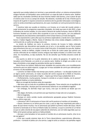 operación que estaba todavía sin terminar y que pretendía utilizar un sistema armamentístico antiguo llamado «el Extirpador» para confeccionar un mapa de todo el sistema solar. Siobhan sabía que los resultados científicos de esas misiones habían sido buenos, y eso a pesar de que el sistema solar no era su campo de estudio. No obstante, resultaba de lo más irritante que la mayoría de la gente ni siquiera conociera la existencia de los grandes telescopios cosmológicos como la sonda anisotrópica quintaesencia, de cuyos resultados se nutría precisamente toda su carrera. 
Y mientras todo eso sucedía en América y en Eurasia, en el resto del mundo volvían a surgir lentamente los programas espaciales tripulados, de modo que para el año 2015, y bajo la bandera de muchos estados, la Luna volvió a llenarse de huellas humanas. Hacia el 2037 los humanos llevaban ya casi veinte años ocupando la Luna sin interrupción, con una población aproximada de unos doscientos colonizadores entre la base Clavius y el resto de lugares. 
Hacía exactamente cuatro años que los primeros exploradores a bordo de la nave espacial Aurora 1 habían llegado a Marte. Hasta el individuo más cínico estaba obligado a celebrar la culminación de un sueño tan antiguo como ese. 
La misión de Siobhan era seria: la primera ministra de Eurasia le había ordenado educadamente que descubriera qué pasaba con el sol y, si era posible, que la Tierra tuviera que enfrentarse otra vez a un suceso como el del 9 de junio. El resultado era que ella, Siobhan McGorran, nacida en Belfast, viajaba a bordo de un bicho de cuatro patas que parecía una versión reforzada de los módulos lunares antiguos tipo Apolo enviados a la esfera lunar años atrás. Era maravilloso, se dijo exultante. No era de extrañar que Perdita estuviera verde de envidia. 
Una puerta se abrió en la parte delantera de la cabina de pasajeros. El capitán de la lanzadera entró flotando y se sentó en un asiento vacío. Siobhan le dirigió una orden en voz baja a Aristóteles y este apagó las pantallas táctiles que la rodeaban. 
Mario Ponzo era italiano. Debía de tener alrededor de cuarenta años y era increíblemente rechoncho para ser piloto espacial, a juzgar por la masa saludable de carne que sobresalía por el mono a la alturatadtómago. 
—Lamento no haber tenido más tiempo para charlar, profesora —se disculpó el piloto con un ligero acento americano, sin duda recuerdo del centro espacial de la NASA en Houston, donde debía de haber practicado el inglés—. Espero que Simon haya cuidado bien de ti. 
—Perfectamente, muchas gracias. Aunque la comida es un poco insípida, ¿no te parece? —preguntó Siobhan un tanto dubitativa. 
Mario se encogió de hombros antes de responder: 
—Me temo que se trata de un problema de ingravidez. Tiene relación con el equilibrio de los fluidos corporales. ¡Aunque para los astronautas italianos es una verdadera tragedia! 
—Sin embargo, he dormido mejor que nunca, creo que no dormía así desde que era pequeña. 
—Me alegro. De hecho, es la primera vez que hacemos el viaje solo con un pasajero... 
—Me lo imaginaba. 
—Aunque en cierto sentido resulta extrañamente apropiado porque Vladimir Komarov hizo su último viaje solo. 
—¿Komarov? ¡Ah! El astronauta en honor del cual le pusieron el nombre a la lanzadera. 
—Exacto. Komarov es un héroe para los rusos, y eso es algo muy importante para ellos a pesar de que tienen muchos. Fue el astronauta que pilotó la primera misión del Soyuz. Murió durante la reentrada en la Tierra al fallarle todos los sistemas. Lo que lo convirtió en un héroe es que se subió a bordo de ese pájaro sabiendo de antemano, casi con toda seguridad, que sus fallos serían graves porque apenas se había probado. 
—Así que a esta lanzadera le han puesto el nombre de un astronauta muerto. ¿Eso no es de mal agüero? 
—Creo que cuando estamos lejos de la Tierra desarrollamos supersticiones diferentes, profesora —contestó el piloto con una sonrisa. Luego le echó un vistazo a las pantallas negras  