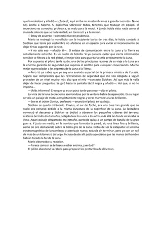 que la rodeaban y añadió—: ¿Sabes?, aquí arriba no acostumbramos a guardar secretos. No se nos anima a hacerlo. Si queremos sobrevivir todos, tenemos que trabajar en equipo. El secretismo es corrosivo, profesora, es malo para la moral. Y jamás había visto nada como el muro de silencio que se ha levantado en torno a ti y a tu misión. 
—Estoy de acuerdo —contestó ella con prudencia. 
Mario se restregó la mandíbula con la incipiente barba de tres días; le había contado a Siobhan que tenía por costumbre no afeitarse en el espacio para evitar el inconveniente de dejar tiritas vagando por la nave. 
—Y no solo eso —añadió él—. El enlace de comunicación entre la Luna y la Tierra es notablemente estrecho. Es un cuello de botella. Si yo quisiera evitar que cierta información sensible se filtrara a la red global, el mejor sitio para guardarla sería precisamente la Luna. 
Por supuesto el piloto tenía razón; una de las principales razones de su viaje a la Luna era la enorme garantía de seguridad que suponía el satélite para cualquier conversación. Mucho mejor que trasladar a los expertos de la Luna a la Tierra. 
—Pero tú ya sabes que yo soy una enviada especial de la primera ministra de Eurasia. Seguro que comprendes que las restricciones de seguridad que me veo obligada a seguir proceden de un nivel mucho más alto que el mío —contestó Siobhan. Así que más le valía dejar de hacer preguntas. Se giró hacia la pantalla táctil negra y añadió—: Así que, si no te importa... 
—¿Más informes? Creo que ya es un poco tarde para eso —dijo el piloto. 
La vista de la luna decreciente asomándose por la ventana había desaparecido. En su lugar se veía un paisaje de motas completamente negras y otras marrones claras brillantes. 
—Ese es el cráter Clavius, profesora —anunció el piloto en voz baja. 
Siobhan se quedó mirándolo. Clavius, al sur de Tycho, era una base tan grande que su suelo era convexo debido a la misma curvatura de la superficie de la Luna. La lanzadera comenzó el descenso y Siobhan se dedicó a observar los pequeños cráteres del terreno: cráteres de todos los tamaños, solapándose los unos a los otros más allá de donde alcanzaba la vista. Aquel paisaje desgarrado era extraño, parecido quizá a un campo de batalla de la gran guerra. Y justo en medio, en la sombra que formaba la pared, vio una línea fina y brillante, como de oro destacando sobre la tierra gris de la Luna. Debía de ser la catapulta: el sistema electromagnético de lanzamiento y aterrizaje nuevo, todavía sin terminar, pero ya con un raíl de más de un kilómetro de largo. Incluso desde allí podía apreciarse que las manos del hombre habían tocado la faz de la Luna. 
Mario observaba su reacción. 
—Parece como si se te fuera a echar encima, ¿verdad? 
El piloto abandonó la cabina para preparar los protocolos de descenso. 
 