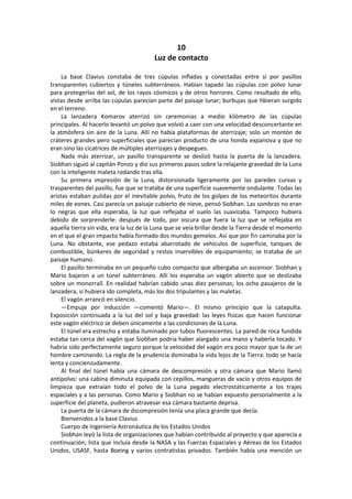 10 
Luz de contacto 
La base Clavius constaba de tres cúpulas infladas y conectadas entre sí por pasillos transparentes cubiertos y túneles subterráneos. Habían tapado las cúpulas con polvo lunar para protegerlas del sol, de los rayos cósmicos y de otros horrores. Como resultado de ello, vistas desde arriba las cúpulas parecían parte del paisaje lunar; burbujas que hbieran surgido en el terreno. 
La lanzadera Komarov aterrizó sin ceremonias a medio kilómetro de las cúpulas principales. Al hacerlo levantó un polvo que volvió a caer con una velocidad desconcertante en la atmósfera sin aire de la Luna. Allí no había plataformas de aterrizaje; solo un montón de cráteres grandes pero superficiales que parecían producto de una honda expansiva y que no eran sino las cicatrices de múltiples aterrizajes y despegues. 
Nada más aterrizar, un pasillo transparente se deslizó hasta la puerta de la lanzadera. Siobhan siguió al capitán Ponzo y dio sus primeros pasos sobre la relajante gravedad de la Luna con la inteligente maleta rodando tras ella. 
Su primera impresión de la Luna, distorsionada ligeramente por las paredes curvas y trasparentes del pasillo, fue que se trataba de una superficie suavemente ondulante. Todas las aristas estaban pulidas por el inevitable polvo, fruto de los golpes de los meteoritos durante miles de eones. Casi parecía un paisaje cubierto de nieve, pensó Siobhan. Las sombras no eran lo negras que ella esperaba, la luz que reflejaba el suelo las suavizaba. Tampoco hubiera debido de sorprenderle: después de todo, por oscura que fuera la luz que se reflejaba en aquella tierra sin vida, era la luz de la Luna que se veía brillar desde la Tierra desde el momento en el que el gran impacto había formado dos mundos gemelos. Así que por fin caminaba por la Luna. No obstante, ese pedazo estaba abarrotado de vehículos de superficie, tanques de combustible, búnkeres de seguridad y restos inservibles de equipamiento; se trataba de un paisaje humano. 
El pasillo terminaba en un pequeño cubo compacto que albergaba un ascensor. Siobhan y Mario bajaron a un túnel subterráneo. Allí los esperaba un vagón abierto que se deslizaba sobre un monorraíl. En realidad habrían cabido unas diez personas; los ocho pasajeros de la lanzadera, si hubiera ido completa, más los dos tripulantes y las maletas. 
El vagón arrancó en silencio. 
—Empuje por inducción —comentó Mario—. El mismo principio que la catapulta. Exposición continuada a la luz del sol y baja gravedad: las leyes físicas que hacen funcionar este vagón eléctrico se deben únicamente a las condiciones de la Luna. 
El túnel era estrecho y estaba iluminado por tubos fluorescentes. La pared de roca fundida estaba tan cerca del vagón que Siobhan podría haber alargado una mano y haberla tocado. Y habría sido perfectamente seguro porque la velocidad del vagón era poco mayor que la de un hombre caminando. La regla de la prudencia dominaba la vida lejos de la Tierra: todo se hacía lenta y concienzudamente. 
Al final del túnel había una cámara de descompresión y otra cámara que Mario llamó antipolvo: una cabina diminuta equipada con cepillos, mangueras de vacío y otros equipos de limpieza que extraían todo el polvo de la Luna pegado electrostáticamente a los trajes espaciales y a las personas. Como Mario y Siobhan no se habían expuesto personalmente a la superficie del planeta, pudieron atravesar esa cámara bastante deprisa. 
La puerta de la cámara de dscompresión tenía una placa grande que decía: 
Bienvenidos a la base Clavius 
Cuerpo de Ingeniería Astronáutica de los Estados Unidos 
Siobhan leyó la lista de organizaciones que habían contribuido al proyecto y que aparecía a continuación; lista que incluía desde la NASA y las Fuerzas Espaciales y Aéreas de los Estados Unidos, USASF, hasta Boeing y varios contratistas privados. También había una mención un  