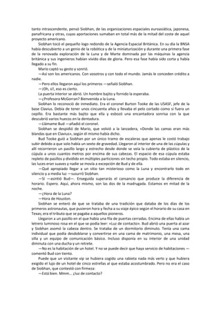 tanto intrascendente, pensó Siobhan, de las organizaciones espaciales euroasiática, japonesa, panafricana y otras, cuyas aportaciones sumaban en total más de la mitad del coste de aquel proyecto americano. 
Siobhan tocó el pequeño logo redondo de la Agencia Espacial Británica. En su día la BNSA había descubierto a un genio de la robótica y de la miniaturización y durante una primera fase de la renovada exploración de la Luna y de Marte dominada por las máquinas la agencia británica y sus ingenieros habían vivido días de gloria. Pero esa fase había sido corta y había llegado a su fin. 
Mario captó su gesto y sonrió. 
—Así son los americanos. Con vosotros y con todo el mundo. Jamás le conceden crédito a nadie. 
—Pero ellos llegaron aquí los primeros —señaló Siobhan. 
—¡Oh, sí!, eso es cierto. 
La puerta interior se abrió. Un hombre bajito y fornido la esperaba. 
—¿Profesora McGorran? Bienvenida a la Luna. 
Siobhan lo reconoció de inmediato. Era el coronel Burton Tooke de las USASF, jefe de la base Clavius. Debía de tener unos cincuenta años y llevaba el pelo cortado como si fuera un cepillo. Era bastante más bajito que ella y esbozó una encantadora sonrisa con la que descubrió varios huecos en la dentadura. 
—Llámame Bud —añadió el coronel. 
Siobhan se despidió de Mario, que volvió a la lanzadera, «Donde las camas eran más blandas que en Clavius», según él mismo había dicho. 
Bud Tooke guió a Siobhan por un único tramo de escaleras que apenas le costó trabajo subir debido a que solo había un sexto de gravedad. Llegaron al interior de una de las cúpulas y allí recorrieron un pasillo largo y estrecho desde donde se veía la cubierta de plástico de la cúpula a unos cuantos metros por encima de sus cabezas. El espacio de esa cúpula estaba repleto de pasillos y dividido en múltiples particiones sin techo propio. Todo estaba en silencio, las luces eran suaves y nadie se movía a excepción de Bud y de ella. 
—Qué apropiado llegar a un sitio tan misterioso como la Luna y encontrarlo todo en silencio y a media luz —susurró Siobhan. 
—Sí —asintió Bud—. Enseguida superarás el cansancio que produce la diferencia de horario. Espero. Aquí, ahora mismo, son las dos de la madrugada. Estamos en mitad de la noche. 
—¿Hora de la Luna? 
—Hora de Houston. 
Siobhan se enteró de que se trataba de una tradición que databa de los días de los primeros astronautas, que pusieron hora y fecha a su viaje épico según el horario de su casa en Texas; era el tributo que se pagaba a aquellos pioneros. 
Llegaron a un pasillo en el que había una fila de puertas cerradas. Encima de ellas había un letrero luminoso rosa en el que se podía leer: «Luz de contacto». Bud abrió una puerta al azar y Siobhan asomó la cabeza dentro. Se trataba de un dormitorio diminuto. Tenía una cama individual que podía desdoblarse y convertirse en una cama de matrimonio, una mesa, una silla y un equipo de comunicación básico. Incluso disponía en su interior de una unidad diminuta con una ducha y un retrete. 
—No es la habitación de un hotel. Y no se puede decir que haya servicio de habitaciones — comentó Bud con tiento. 
Puede que un visitante vip se hubiera cogido una rabieta nada más verlo y que hubiera exigido el lujo de un hotel de cinco estrellas al que estaba acostumbrado. Pero no era el caso de Siobhan, que contestó con firmeza: 
—Está bien. Mmm... ¿luz de contacto?  